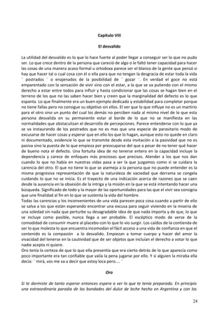 Capítulo VIII
El desvalido
La utilidad del desvalido es lo que lo hace fuerte al poder llegar a conseguir ser lo que no pudo
ser. Lo que crece dentro de la persona que careció de algo o le faltó tener capacidad para hacer
las cosas de una manera acaso formal u ortodoxa parece ser el blanco de la gente que pensó si
hay que hacer tal o cual cosa con él o ella para que no tengan la desgracia de estar toda la vida
¨ postrados ¨ o enajenados de la posibilidad de ¨ gozar ¨. En verdad el goce no está
emparentado con la sensación de vivir sino con el estar, a la que se va puliendo con el mismo
derecho a estar entre todos para influir y hasta condicionar que las cosas se hagan bien en el
terreno de los que no las saben hacer bien y creen que la marginalidad del defecto es lo que
espanta. Lo que finalmente era un buen ejemplo dedicado y estabilidad para completar porque
no tiene fallas pero no consigue su objetivo sin ellos. El ver que lo que influye no es un martirio
para el otro sino un punto del cual los demás no perciben nada al mismo nivel de lo que esta
persona desvalida en su permanente estar al borde de lo que no se manifiesta en las
normalidades que obstaculizan el desarrollo de percepciones. Parece entenderse con lo que ya
se va instaurando de los postrados que no es mas que una especie de parasitario modo de
excusarse de hacer cosas y esperar que en ello los que lo hagan, aunque esto no quede en claro
ni documentado, evidencie lo que se transmite desde esta invitación a la pasividad que no es
pasiva sino la puesta de lo que empieza por preocuparse del que a pesar de no tener qué hacer
de bueno nota el defecto. Una fortuita idea de no tenerse entero en la capacidad incluye la
dependencia y carece de enfoques más preciosos que precisos. Atender a los que nos dan
cuando lo que no había en nuestras vidas pasa a ser la que juzgamos como si se cuidara la
carencia del otro. El que no tiene lo que se asemeja a la persona que no puede entender es la
misma progresiva representación de que la naturaleza de vaciedad que derrama se congela
cuidando lo que no se inicia. Es el trayecto de una indicación acerca de razones que se caen
desde la ausencia en la obsesión de la intriga y la misión en la que se está intentando hacer una
búsqueda. Significado de todo y la mayor de las oportunidades para las que el vivir sea consigna
que une finalidad al fin en lo que se sustenta la vida del hombre.
Todas las carencias y los inconvenientes de una vida parecen poca cosa cuando a partir de ello
se salva a los que están esperando encontrar una excusa para seguir viviendo en la miseria de
una soledad sin nada que perturbe su desagradable idea de que nada importa y de que, lo que
se incluye como posible, nunca llega a ser probable. El escéptico modo de verse de la
comodidad de consumir muere al placebo con lo que lo vio surgir. Los caídos de la contienda de
ser lo que molesta lo que encuentra incomodan el fácil acceso a una vida de confianza en que el
contenido es la compasión a lo desvalido. Empiezan a tomar cuerpo y hacer del amor la
vivacidad del tenerse en la cautividad que de ser objetos que incluían el derecho a votar lo que
nadie acepta ni quiere.
Oro tenía la certeza de que lo que ella presentía que era cierto detrás de lo que aparecía como
poco importante era tan confiable que valía la pena jugarse por ello. Y si alguien la miraba ella
decía: ¨ mirá, vos me va a decir que estoy loca pero.... ¨
Oro
Si te dormiste de tanto esperar entonces espera a ver lo que te tenía preparado. En principio
una extraordinaria parodia de las bondades del dulce de leche hecho en Argentina y con los
24
 