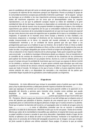para la candidatura del país del norte en donde ganó gracias a los millones que se jugaban en
su proyecto de reforma de las relaciones yanquis con Argentina. Pronto se produjo la queja de
la comunidad económico europea que pretendía el derecho a participar ¨ de la vaquita ¨ porque
sus borregos ya se dividían a las mas importantes princesas europeas que se despejaban las
dudas del machismo argentino con los toros que se desempeñaban como los mejores
reproductores y es así que la población europea mejoró su índice de natalidad y la gran
cantidad de hijos de los borregos- humanos se dispersaban sin contención por las fronteras. La
recreación de la vida de nuevos ricos les propinó también la elegancia y el placer y los múltiples
especímenes que parían los engendros de los que se articulaban andanzas de Aurora eran el
pretérito de las reacciones de la comunidad al propósito de ver qué era lo que tenían de especial
las que como Aurora eran vacas de argentina que se pasaban de la raya y se cortejaban con los
magnates. El episodio de la moneda única entre Europa y América se hizo realidad y los
marcianos empezaron a investigar el fenómeno de las mutaciones en la raza humana que
estaba transcurriendo en la tierra. La reacción del mundo civilizado se tradujo en una
multiplicación instintiva y en un arrebato de locura general que dio que hacer a los
protagonistas para que no se hablara lo que no hicieran. Así se bailó el Vals en Viena se bebió
cerveza en Alemania y se probó la fondeau en Paris y el five o clock tea de Inglaterra fue cosa de
todos los días. Los griegos abogaban por acotar el hecho al origen de la filosofía y es así que las
crías se educaron en los mejores reductos de la cultura griega. Hubo quien sospechó que había ¨
vaca encerrada ¨ y se dedicó a investigar el fenómeno desde sus orígenes. Esto se transformó en
la comidilla de las revistas de cholulismo y en el análisis de los estadistas de los continentes
para aplicar los mismos efectos en sus propias tierras. Aurora es y será un símbolo patrio y no
ya por el campo sino por la cantidad de inversiones que con lo que sus esposos le dieron invirtió
en los ámbitos y sectores mas dispares. A quien quiera visitarla sepa disculpar que está muy
ocupada en el rastreo de las atroces criaturas engendradas y de los vaqueros que hacen de las
suyas por todo el mundo. Ya tiempos en los que el euro, el dólar y el peso argentino tenían la
misma relación de valor y se disputaban los mercados y las reacciones de los países que
pretendían llegar al podio de los ganadores como había pasado con Argentina.
El ego de oro
Tratamiento. Un trato diferencial que incluye lo secundado como el policía que ayer te daba
paso y hoy te pide documentos y edad para permitir ingreso al boliche del encierro…………………
vejez que apacigua el contrato con lo exterior. Visa para ponerle crédito a la aparición en la
geografía del derecho y permiso para transitar otros mundos como antílope que puede
desplazar la bella cornamenta. Rey de MI bosque de una excursión
querellada……………………………………………………………….justicia que ajusticia al que murió antes que
YO. Precipicio. Muerte segura por fanatismo idéntico el uso del vértigo que se dispara como el
arma del placebo que plastifica el destino. Auspicio de una empresa que te vio repercutir el
preparado para un coleccionista de figuras famosas al dejar que el vuelco arrastre a tu familia.
Penal que el patear los barrotes del encierro y el segregado estar en medio de arrugas como la
tuya………………………………….o como el dificultoso comediar que los ve recorrer a velocidad
parecida a la edad de la declinación. Marchita mi flor que no me ven pasar. Testéo de la menta.
Menta que sabor de la mentalidad en bocadillos que adulteran el original del envase que puede
su papel metálico al poner a prueba lo que otros descuidan. Expendedor desde el lugar de los
hechos al afanarse con el deseo de estar en la fama hermosa. Invitación a la inspiración que
deja verse en versículos de la llama del atosigado encuentro con la imagen: cara que enrojece
de furia cuando le ofrecen una última voluntad. Pocas pulgas. El picarse lo que ya estaba
26
 