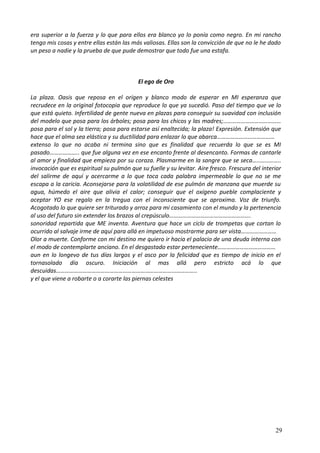 era superior a la fuerza y lo que para ellos era blanco yo lo ponía como negro. En mi rancho
tengo mis cosas y entre ellas están las más valiosas. Ellas son la convicción de que no le he dado
un peso a nadie y la prueba de que pude demostrar que todo fue una estafa.
El ego de Oro
La plaza. Oasis que reposa en el origen y blanco modo de esperar en MI esperanza que
recrudece en la original fotocopia que reproduce lo que ya sucedió. Paso del tiempo que ve lo
que está quieto. Infertilidad de gente nueva en plazas para conseguir su suavidad con inclusión
del modelo que posa para los árboles; posa para los chicos y las madres;…………………………………
posa para el sol y la tierra; posa para estarse así enaltecida; la plaza! Expresión. Extensión que
hace que el alma sea elástica y su ductilidad para enlazar lo que abarca…………………………………
extenso lo que no acaba ni termina sino que es finalidad que recuerda lo que se es MI
pasado……………….. que fue alguna vez en ese encanto frente al desencanto. Formas de cantarle
al amor y finalidad que empieza por su coraza. Plasmarme en la sangre que se seca…..…………..
invocación que es espiritual su pulmón que su fuelle y su levitar. Aire fresco. Frescura del interior
del salirme de aquí y acercarme a lo que toca cada palabra impermeable lo que no se me
escapa a la caricia. Aconsejarse para la volatilidad de ese pulmón de manzana que muerde su
agua, húmedo el aire que alivia el calor; conseguir que el oxígeno pueble complaciente y
aceptar YO ese regalo en la tregua con el inconsciente que se aproxima. Voz de triunfo.
Acogotado lo que quiere ser triturado y arroz para mi casamiento con el mundo y la pertenencia
al uso del futuro sin extender los brazos al crepúsculo……………………………………………….
sonoridad repartida que ME inventa. Aventura que hace un ciclo de trompetas que cortan lo
ocurrido al salvaje irme de aquí para allá en impetuoso mostrarme para ser vista……………………
Olor a muerte. Conforme con mi destino me quiero ir hacia el palacio de una deuda interna con
el modo de contemplarte anciano. En el desgastado estar perteneciente…………………………………
aun en lo longevo de tus días largos y el asco por la felicidad que es tiempo de inicio en el
tornasolado día oscuro. Iniciación al mas allá pero estricto acá lo que
descuidas…………………………………………………………………………………..
y el que viene a robarte o a corarte las piernas celestes
29
 