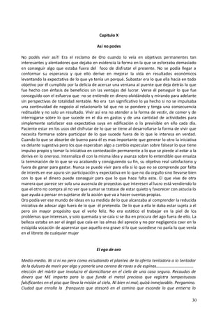 Capitulo X
Así no podes
No podés vivir así!! Era el reclamo de Oro cuando lo veía en objetivos permanentes tan
interesantes y alentadores que dejaba en evidencia la forma en la que se esforzaba demasiado
en conseguir algo que estaba fuera del foco de disfrutar el presente. No se podía llegar a
conformar su esperanza y que ello derive en mejorar la vida en resultados económicos
levantando la expectativa de lo que ya tenía un porqué. Subastar era lo que ella hacía en todo
objetivo por él cumplido por la delicia de acercar una ventana al puente que deja detrás lo que
fue hecho con énfasis de beneficios sin las ventajas del lucrar. Verse él perseguir lo que fue
conseguido con el esfuerzo que no se entiende en dinero olvidándolo y mirando para adelante
sin perspectivas de totalidad rentable. No era tan significativo lo ya hecho si no se impulsaba
una continuidad de negocio al relacionarlo tal que no se pondere y tenga una consecuencia
redituable y no solo un resultado. Vivir así era no atender a la forma de vestir, de comer y de
interrogarse sobre lo que sucede en el día en gastos y de una cantidad de actividades para
simplemente satisfacer esa expectativa suya en edificación o lo previsible en ello cada día.
Paciente estar en los usos del disfrutar de lo que se tiene al desarrollarse la forma de vivir que
necesita formarse sobre participar de lo que sucede fuera de lo que le interesa en verdad.
Cuando lo que se absorbe de bueno para él es mas importante que generar lo otro la iniciativa
va delante sugestiva pero los que esperaban algo a cambio especulan sobre falsear lo que tiene
impulso propio y tomar la iniciativa en contestación permanente a lo que se pierde al estar a la
deriva en lo oneroso. Internaliza él con la misma idea y avanza sobre lo entendible que ensalza
la terminación de lo que se va acabando y consiguiendo su fin, su objetivo real satisfactorio y
fuera de ganar para gastar. Nunca se puede vivir para ella si lo que no se comprende por falta
de interés en ese apuro sin participación y expectativa en lo que no da orgullo sino llevarse bien
con lo que el dinero puede conseguir para que lo que hace falta este. El que vive de otra
manera que parece ser solo una ausencia de proyectos que interesen al lucro está vendiendo lo
que el otro no compra al no ver que sumar se tratase de estar quieto y favorecer con astucia lo
que ayuda a pensar en sujetarse de la acción que va a hacer cuentas propias.
Oro podía ver ese mundo de ideas en su medida de lo que alcanzaba al comprender la reducida
iniciativa de adosar algo fuera de lo que él pretendía. De lo que a ella le daba estar sujeta a él
pero sin mayor propósito que el verlo feliz. No era estático el trabajar en la piel de los
problemas que interesan, y solo quemada y se caía si se iba en procura del ago fuera de ello. La
belleza estaba en ser el ángel que caía en las almas del aprecio y no por negligencia caer en la
estúpida vocación de aparentar que aquello era grave si lo que sucediese no paría lo que venía
en el libreto de cualquier mujer
El ego de oro
Medio-medio. Ni sí ni no pero como estudiando el planteo de la oferta tentadora a lo tentador
de la dulzura de morir por algo y ponerle una corona de rosas o de espinas………………………………
elección del mártir que involucra el domiciliarse en el cielo de una casa segura. Recaudos de
dinero que ME importa para lo que funde el metal precioso que registra tempestuosos
falsificantes en el piso que lleva la misión al cielo. Ni bien ni mal; quizá inmejorable. Pergamino.
Ciudad que enrolla la franqueza que atesoró en el camino que esconde lo que entierra lo
30
 