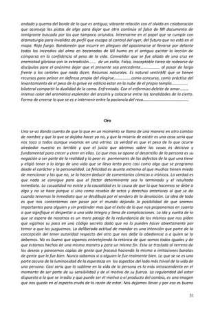 andado y quema del borde de lo que es antiguo; vibrante relación con el olvido en colaboración
que aconseja las pistas de algo para dejar que otro continúe al falso de MI documento de
inmigrante buscado por los que tampoco oriundos. Internarme en el papel que se cumple con
dramaturgia para invalidez de perfil que escapa al control del ayer, del futuro que no está en el
mapa. Rojo fuego. Bandoneón que incurre en pliegues del apasionarse al llevarse por delante
todos los incendios del alma en bocanadas de MI humo en el antiguo excitar la lección de
comparsa en la confidencia al peso de la vida. Convalidar que se fue aliado de una cruz en
enemistad gloriosa con la extradición……. de un exilio. Falsa, inaceptable tarea de rodearse de
discípulos para el anónimo dejar que el presente sea precedente………………. al pasar de largo
frente a los carteles que nada dicen. Recursos naturales. Es natural sentirME que se tienen
recursos para pelear en defensa propia del elegirse……………..como concurso, como práctica del
levantamiento de el peso de lo grave en edilicio estar en la nube de el propio templo…………….
bilateral compartir la dualidad de la cama. Enfrentado. Con el enfermizo deleite de amar………
intenso color del aromático esplendor del arcoíris y colocarse entre las tonalidades de lo cierto.
Forma de creerse lo que se es e intervenir entre la paciencia del rezo………………………………………
Oro
Una se va dando cuenta de que lo que en un momento se llama de una manera en otro cambia
de nombre y que lo que se dejaba hacer ya no, y que la miseria de existir es una cosa seria que
nos toca a todos aunque vivamos en una vitrina. La verdad es que el peso de lo que ocurre
alrededor nuestro es terrible y que el juicio que abrimos sobre las cosas es decisivo y
fundamental para crecer y creer en ellas. Lo que mas se opone al desarrollo de la persona es su
negación a ser parte de la realidad y lo peor es pormenores de los defectos de lo que uno tiene
y eligió tener a lo largo de una vida que se lleva lenta pero casi como algo que se programa
desde el carácter y la personalidad. La felicidad es asunto extremo al que muchos tienen miedo
de mencionar y los que no, se la hacen deducir de comentarios cómicos o irónicos. La verdad es
que nada se consigue para que el factor determinante sea lo terminado y el resultado
inmediato. La casualidad no existe y la causalidad es la causa de que lo que hacemos se debe a
algo y no se hace porque sí sino como resabio de actos y derechos anteriores al que se da
cuando tenemos lo inmediato que se desdibuja por el sendero de la desolación. La idea de todo
es que nos contentemos con pasar por el mundo dejando la posibilidad de que seamos
importantes para alguien y sin pretender mas que el éxito de lo que nos proponemos en cuanto
a que signifique el despertar a una vida íntegra y llena de complicaciones. La ida y vuelta de lo
que se espera de nosotros es un mero pasaje de la redundancia de los mismos que nos piden
que sigamos su paso en una código secreto dado que no lo pueden hacer abiertamente por
temor a que los juzguemos. La deliberada actitud de mandar es una intención que parte de la
concepción del tener autoridad respecto del otro que nos debe la obediencia o a quien se la
debemos. No es bueno que sigamos entretejiendo la retórica de que somos todos iguales y de
que estamos hechos de una misma manera y para un mismo fin. Esto se traslada al terreno de
los deseos y parecemos copias de gente que fracasó haciendo lo mismo o imitaciones baratas
de gente que le fue bien. Nunca sabemos si a alguien le fue realmente bien. Lo que se ve es una
parte oscura de la luminosidad de la esperanza en los aspectos del lado más trivial de la vida de
una persona. Casi sería que lo sublime en la vida de la persona es lo más intrascendente en el
momento de ser parte de su sensibilidad y de el motivo de su fuerza. La regularidad del estar
dispuesto a lo que se irradia y que puede ser el motivo o el producto del cambio, es una imagen
que nos queda en el aspecto crudo de la razón de estar. Nos dejamos llevar y por eso es bueno
31
 