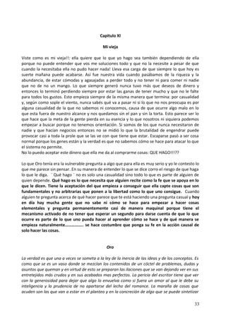 Capitulo XI
Mi vieja
Viste como es mi vieja!!: ella quiere que lo que yo hago sea también dependiendo de ella
porque no puede entender que vos me soluciones todo y que no la necesite a pesar de que
cuando la necesitaba ella no pudo hacer nada! Lleva esa carga de que siempre lo que hoy es
suerte mañana puede acabarse. Así fue nuestra vida cuando pasábamos de la riqueza y la
abundancia, de estar cómodas y agasajadas a perder todo y no tener ni para comer ni nadie
que no de no un mango. Lo que siempre generó nunca tuvo más que deseos de dinero y
entonces lo terminó perdiendo siempre por estar las ganas de tener mucho y que no le falte
para todos los gustos. Esto empieza siempre de la misma manera que termina: por casualidad
y, según como sople el viento, nunca sabés qué va a pasar ni si lo que no nos preocupa es por
alguna casualidad de la que no sabemos ni conocemos, causa de que ocurre algo malo en lo
que esta fuera de nuestro alcance y nos quedamos sin el pan y sin la torta. Esto parece ser lo
que hace que la meta de la gente pierda en su esencia y lo que nosotros ni siquiera podemos
empezar a buscar porque no tenemos orientación. Si somos de los que nunca necesitaron de
nadie y que hacían negocios entonces no se midió lo que la brutalidad de engendrar puede
provocar casi a toda la prole que se las ve con que tiene que estar. Escaparse pasó a ser cosa
normal porque los genes están y la verdad es que no sabemos cómo se hace para atacar lo que
el sistema no permite.
No lo puedo aceptar este dinero que ella me da al comprarme cosas: QUE HAGO!!!??
Lo que Oro tenía era la vulnerable pregunta a algo que para ella es muy serio y yo le contesto lo
que me parece sin pensar. En su manera de entender lo que se dice corro el riesgo de que haga
lo que le diga. ¨ Qué hago ¨ no es solo una casualidad sino todo lo que es parte de alguien de
quien depende. Qué hago es lo que necesita que alguien recite como la fe que se apoya en lo
que le dicen. Tiene la aceptación del que empieza a conseguir que ella capte cosas que son
fundamentales y no arbitrarias que ponen a la libertad como lo que uno consigue. Cuando
alguien te pregunta acerca de qué hacer parece que te está haciendo una pregunta casual y hoy
en día hay mucha gente que no sabe ni cómo se hace para empezar a hacer cosas
elementales y pregunta permanentemente casi de manera maquinal porque tiene el
mecanismo activado de no tener que esperar un segundo para darse cuenta de que lo que
ocurre es parte de lo que uno pueda hacer al aprender cómo se hace y de qué manera se
empieza naturalmente…………….. se hace costumbre que ponga su fe en la acción causal de
solo hacer las cosas.
Oro
La verdad es que una a veces se someta a la ley de la inercia de las ideas y de los conceptos. Es
como que se es un vaso donde se mezclan los contenidos de un cóctel de problemas, dudas y
asuntos que queman y en virtud de esto se preparan las ilaciones que se van dejando ver en sus
entretejidos más crudos y en sus acabados mas perfectos. La pericia del escritor tiene que ver
con la generosidad para dejar que algo lo envuelva como si fuera un amor al que le debe su
inteligencia y la prudencia de no apartarse del lecho del romance. La maraña de cosas que
acuden son las que van a estar en el planteo y en la concreción de algo que se puede sintetizar
33
 