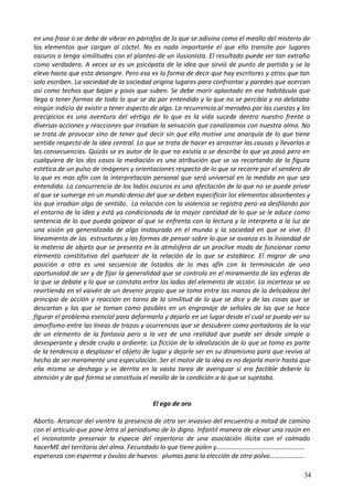en una frase o se debe de vibrar en párrafos de lo que se adivina como el meollo del misterio de
los elementos que cargan al cóctel. No es nada importante el que ello transite por lugares
oscuros o tenga similitudes con el planteo de un ilusionista. El resultado puede ser tan extraño
como verdadero. A veces se es un psicópata de la idea que sirvió de punto de partida y se la
eleva hasta que esta desangre. Pero esa es la forma de decir que hay escritores y otros que tan
solo escriben. La vaciedad de la sociedad origina lugares para confrontar y paredes que acercan
así como techos que bajan y pisos que suben. Se debe morir aplastado en ese habitáculo que
llega a tener formas de todo lo que se da por entendido y lo que no se percibía y no delataba
ningún indicio de existir o tener aspecto de algo. La recurrencia al merodeo por las cuestas y los
precipicios es una aventura del vértigo de lo que es la vida sucede dentro nuestro frente a
diversas acciones y reacciones que irradian la sensación que canalizamos con nuestra alma. No
se trata de provocar sino de tener qué decir sin que ello motive una anarquía de lo que tiene
sentido respecto de la idea central. Lo que se trata de hacer es arrastrar las causas y llevarlas a
las consecuencias. Quizás se es autor de lo que no existía o se describe lo que ya pasó pero en
cualquiera de los dos casos la mediación es una atribución que se va recortando de la figura
estética de un pulso de imágenes y orientaciones respecto de lo que se recorre por el sendero de
lo que es mas afín con la interpretación personal que será universal en la medida en que sea
entendida. La concurrencia de los lados oscuros es una afectación de la que no se puede privar
al que se sumerge en un mundo denso del que se deben especificar los elementos absorbentes y
los que irradian algo de sentido. La relación con la violencia se registra pero va desfilando por
el entorno de la idea y está ya condicionada de la mayor cantidad de lo que se le aduce como
sentencia de lo que pueda golpear al que se enfrenta con la lectura y la interpreta a la luz de
una visión ya generalizada de algo instaurado en el mundo y la sociedad en que se vive. El
lineamiento de las estructuras y las formas de pensar sobre lo que se avanza es la liviandad de
la materia de objeto que se presenta en la atmósfera de un proclive modo de funcionar como
elemento constitutivo del quehacer de la relación de lo que se establece. El migrar de una
posición a otra es una secuencia de listados de lo mas afín con la terminación de una
oportunidad de ser y de fijar la generalidad que se controla en el miramiento de las esferas de
lo que se debate y lo que se constata entre los lados del elemento de acción. La incerteza se va
revirtiendo en el vaivén de un devenir propio que se toma entre las manos de la delicadeza del
principio de acción y reacción en torno de la similitud de lo que se dice y de las cosas que se
descartan y las que se toman como posibles en un engranaje de señales de las que se hace
figurar el problema esencial para deformarlo y dejarlo en un lugar desde el cual se pueda ver su
amorfismo entre las líneas de trazos y ocurrencias que se descubren como portadoras de la voz
de un elemento de la fantasía pero a la vez de una realidad que puede ser desde simple a
desesperante y desde cruda a ardiente. La ficción de la idealización de lo que se toma es parte
de la tendencia a desplazar el objeto de lugar y dejarle ser en su dinamismo para que reviva al
hecho de ser meramente una especulación. Ser el motor de la idea es no dejarla morir hasta que
ella misma se deshaga y se derrita en la vasta tarea de averiguar si era factible deberle la
atención y de qué forma se constituía el meollo de la condición a la que se sujetaba.
El ego de oro
Aborto. Arrancar del vientre la presencia de otro ser invasivo del encuentro a mitad de camino
con el artículo que pone letra al periodismo de lo digno. Infantil manera de elevar una razón en
el inconstante preservar la especie del repertorio de una asociación ilícita con el colmado
hacerME del territorio del alma. Fecundado lo que tiene polen y………………………………………………
esperanza con esperma y óvulos de huevos: plumas para la elección de otro polvo…………………
34
 