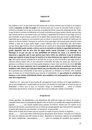 Capítulo XII
Dejáme a mí
Vos dejáme a mi!!. Lo que hace que ella piense de la misma manera que lo haría si no hubiera
nadie y estuviese su vida en juego es la misma razón por la que la consulta frente a todo lo
mínimo es evitable con lo que la causa de un problema frente a que esto depende de ella. Todo
lo que la lleva a conocer la indicación en la que la estrella que la guía parece decirle que eso hay
que hacerlo de tal o cual manera por ese instinto y capacidad de tomarse lo que llega como lo
que entiende, lo que sucede, a pesar de no poder decir porqué para que lo que suceda tenga la
seguridad que se apoya en una vocación que no tiene ni necesita de la ayuda de nadie que no
este en la misma actitud. Tomarse en serio las cosas que algún día tiempo atrás parecían estar
arbitrio y lejos de lo que podía llegar a buen destino sino ser catástrofes que derrumban
aunque fuese algo mínimo ante la pesadilla de ser dueña de la adversidad. El que como lo que
ella ya entendió puede ayudar a otros y esa es la vocación en donde la seguridad personal no
puede depender solo de otro sino de algún hecho casual vinculado a su liderazgo. Ese
liderazgo es lo que vio que no hay posibilidad de tomarse las cosas a la merced de la
esperanza y aguardar que lo que parecía que fuera cierto sea arbitrario y que la iniciativa
tenga que soportar el peso de que la muerte es la única distancia que separa la vida de lo que
cae. Solo quien estuvo al borde de lo terrible que es que se está muriendo y que algo tiende a
salvarse retiene haber sido en ese momento vulnerable de todos los actos por menores que
parezcan y confieren lo que uno hace pueda empezar a hacer ante esa forma de morir del lado
de lo que nos hace especular con la voracidad de lo que enfrenta la perfecta relación que
establece cada criterio que sabe que detrás hay una idea falsa de soluciones que son la venta
de la persona que conociendo lo que viene ya opta por su fantasía o su ficción. Una realidad
que sin duda era la interpretación que conocía lo remediable, lo que prioríce la unicidad de
tomarse a uno mismo entendiendo límites que establece una preocupación sana y real que
nace de la experiencia.
¨ Dejáme a mí ¨ para que lo que resulta de conseguirse lo que siempre se le negó establezca y
sea un yo protagonista y responsable de acciones con acento en cada lugar en el que los que se
dedicaban a hacer que lo que no funcione tenga su confiabilidad…….. como el estudio
meticuloso que da freno. Conocer el origen de lo que se daba por sabido y entendido.
El ego de oro
Fiestas gauchas. Las bombachas y las boleadoras del perfil de mago con trucos de campo e
intocable existir para la jineteada de ligazón entre lo bueno y lo creíble del imaginario folklórico
popular……………….. con mucho alcohol para quemar el entorno. Pastos que me cubren en la
elevación del deudor, asentamiento de la milicia de intriga popular que masivamente repartida
al ajuste del empuje de una iniciativa en relevarme al que perdió. …………………
Mano dura. El peso de la mano que no escucha el modo en que la dureza es legítima………………
deuda…………… con lo que hace maña de fuerza del pésame de lo interior. Inclusión en el ejército
del alma de valientes que ME incitan al amor. Repartirse el inconcluso aderezo de durabilidad
del orden establecido. Intermediario………………. para la santidad de vocablos que ayudan a
36
 
