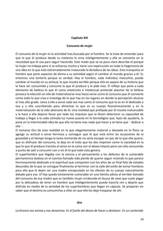 Capítulo XIII
Consumo de mujer
El consumo de la mujer es la actividad mas buscada por el hombre. Se la trata de entender para
que lo que él produce desde su intelecto le sirva inteligentemente y ella se convierte en la
necesidad que él usa para seguir haciendo. Este modo que se ve poco claro describe el porqué
la mujer no trabaja pero sí se esfuerza mucho y tiene una repercusión en toda la hegemonía de
una idea en la que está extremadamente instaurada la dictadura de las ideas. Esto tranquiliza al
hombre que pone aspectos de divina a su actividad según el cambiar el mundo gracias a él. Es
entonces una tontería porque es verdad. Hoy el hombre, cada individuo masculino, puede
cambiar el mundo en su actitud, lo que resulta terrible porque ella no separa de su histeria que
la hace ser consumida y consume lo que él produce y le pide mas. El reflejo que pone a cada
elemento de belleza lo que él como esteticista e intelectual pretende plasmar de la belleza
provoca la elección en ella de materializarse mas hacia verse como el consumo que él convierte
como todo lo que crea e investiga de lo que hay en los lugares en donde la percepción alcanza
el mas alto grado. Lleva a ella a verse cada vez mas como el consumo que la ve en él dedicado a
eso y a ella suscribiendo para alimentar lo que es su cuerpo fisonómicamente y en la
materialización de la vida abstracta de él. Una realidad que prefijada por él resulta inalcanzable
y la hace a ella dejarse llevar por todo los impulsos que la lleven deteriorar su capacidad de
trabajo y llegar a la cada cómoda luz nueva puesta en lo tecnológico que, lejos de ayudarla, la
pone en la interminable idea de que ella no tiene mas nada que hacer y se tiene que ¨ dedicar a
ella ¨.
El tomarse Oro de esta realidad en la que elegantemente material y deseada en lo físico se
agrega su actitud a verse hermosa y conseguir que él que está entre las ecuaciones de la
gravedad y el tiempo tenga la tarea tremenda de no verla escapar en pos de lo que ella quiere,
que es disfrutar del consumo, la deja en el trato que los dos imponen como la vaciedad en la
que lo que él produce transita al verse en la cama con el deseo intacto pero con ella consumida
a punto de salir a consumir con o sin él lo que todo esto genera.
El superhombre que llegaba con la ciencia y el pensamiento a los defectos de la vulnerable
permanencia dudosa en el cosmos llamado vida pierde de querer seguir viviendo lo que parece
hermosamente dedicado a lo espiritual que comparten con los años de un final feliz de estados
desunidos de lo que se consigue finalmente al terminar con la calle del estilo de tomar hombres
para ella que le dejen ser una madre encapsulada en los efectos de su cuerpo naturalmente
dotado para eso. El hijo queda tontamente vulnerable en una familia adicta al terrible llamado
del consumo de esa madre que es también mujer errabunda en busca de sexo que suele pagar
por la delicadeza de tener un hombre que inteligentemente pueda hacerla reír y dejarle que
disfrute en medio de la seriedad de los superhombres que llegan en cápsula. Se preparan sin
saber que el destino es consumirlas a ellas sin que ello los deje traspasar de ahí.
Oro
La bronca nos anima y nos desanima. Es el fuelle del deseo de hacer y deshacer. Es un contenido
39
 