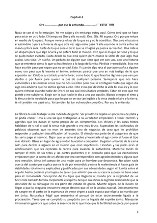 Capítulo I
Oro ............... por eso la entiendo..............: ¨ ESTO ¨!!!!!
Nada se cae si no lo empujan. Yo me caigo y sin embargo estoy aquí. Cómo será que se hace
para estar en otro lado. El tiempo es Oro y ella no está. Oro. Ella. Mi esposa. Oro porque reluce
en medio de lo opaco. Porque merece el ser de lo que es y no le acreditan. Oro para el ocaso o
el escándalo o para enterarse de que otra vez algo malo pasó. Y ella esconde la carita entre las
manos y llora sola. Parte de lo que cree o de lo que se imagina ya pasó a ser verdad. Una calle o
un disparo para que algo ocurra y se entere todo el mundo. Esto que es lo que se tiene y lo que
se pudo haber evitado. Caída desde lo que está quieto pero mueve la señal de que algo más
acabó. Una vida. Un sueño. Un pedazo de alguien que tiene que ver con una, con una historia
que se entreteje como lo que va haciéndose a lo largo de la vida. Pérdida irremediable. Esto me
hace escribir para que sepan que es verdad. Esto. Y cuando algo reta al que acompaña a alguien
como oro para que le levante el ánimo, entonces parece que uno es más testigo de lo que
esperaba ser. Caído a su costado y verla llorar, como todo lo que lleva las lágrimas que van por
dentro o por fuera para querer la paz de cualquier persona. Semejanza que nos hace
vulnerables a las mismas cosas que no nos suceden pero que se contagian hasta que algún día
algo nos advierta que no somos ajenos a ello. Esto es lo que describe la vida tal cual es y lo que
quiero retratar cuando hable de Oro y de sus casi inocultables verdades. Estar en esto que me
pierde y me subvierte. Elegir ser lo que nadie le dio a uno por opción. Blanco o negro el tinte y
la tintura de lo inevitable para que lo que se ve sea tan legible a la vista desde el aire y la tierra.
A mí también me pasó esto. Yo también fui tan vulnerable como Oro. Por eso la entiendo.
La fábrica la veía trabajar a ella rodeada de gente. Ser prostituta dejaba un poco mas de plata y
se podía comer. Una a una las que trabajaban a su alrededor empezaron a tener clientes y
agendas que les daban el turno propio de un compromiso. Los chistes y las caras tristes
hablaban de si tal o cual la tenía más grande o era más bruto. Superaban las cochinadas de
palabras obscenas que no eran de amantes sino de negocios de sexo que les prohibían
responder a cualquier descalificación al respecto. El silencio era parte de el asegurase de que
les sería pago el servicio. Dejar que se eche el polvo y levantarle el ego como si fuese el tipo
mas dotado. Otros en lugar de agresividad buscaban compasión. Llegaban al borde de la cama
solo para decirle a alguien en el mundo que eran impotentes. Lloraban y las putas eran el
confesionario que les explicaba la receta para levantar la autoestima. Maternal modo de
romper el mito de las tetas y las partes pudientes y el desnudo para que las excitaciones
empezasen por la calma de un afecto que era correspondido con agradecimiento y alguna que
otra erección. Alma del cuerpo de una mujer para un hombre que desconoce. No saber nada
acerca del sujeto que suplica que se le de por entendido y no se le malentienda al hacer gala de
debilidades totalmente explicables y justificadas por sus adversidades según él. Límite entre el
orgullo hecho pedazos y la bajeza de tener que admitir que en su casa la esposa no tiene sexo
para él. Inmaculada concepción de los hijos que llegaron al mundo por la virginidad de un
horizonte llamado familia. Deplorable el espíritu del que cuestiona la legítima realidad de que la
desnudez de su cónyugue no era parte del estado de gracia. Muerte segura de la ilusión de
llegar a que la bragueta encuentre mejor destino que el de la alcoba nupcial. Derramamiento
de sangre en el parto de la esperanza de verse virgen a cada esposa que elige a su marido por
ser única. Naturaleza frágil que encuentra el porqué de estar secretamente ligada a la
procreación. Tarea que ve cumplido su propósito con la llegada del espíritu santo. Manipular
información genética que cubre la ausencia de lo que hace que la fertilidad empiece por querer
4
 