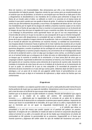 lleno de razones y de irracionalidades. Nos atravesamos por ella y nos introvertimos de la
mansedumbre de haberla pasado. Seguimos siendo las que somos pero ya envalentonadas por
el carácter que nos da fortaleza. La tensión es una brújula que nos lleva de un lado para el otro
y desgastamos la desobediencia a los mandatos de la cordura para alimentar el fuego de la
llama de un triunfo sobre el dolor. La reflexión es inútil si se concreta en al mansa tarea de
analizar lo que pasó cuando aun nos queda el deseo de gritar. Si subimos los decibeles del grito
somos las que derrumbamos las paredes y recurrimos a la topadora del deseo de ser. Así es que
nos trasladamos por la región de los fuegos de artificio y lavamos nuestras culpas en los mares
agrestes. Pero el hecho de que algo nos lleve a reventar es la perseverancia en ser la función de
la imagen de que hay otra que se regodea de lo que a nosotras nos falta. No servimos para eso
y sin embargo lo frecuentamos como queriendo hacer ver que en eso nos empecinamos. La
irrisoria idea de vernos en lo que no nos dan es una concepción de lo que se intenta transgredir.
Al ir de aquí para allá despertamos la curiosidad del que se delata como el instigador de la
forma de la que se adueña el magro intento de la perfección. Solo en el traslado por los canales
de un mundo de adicción nos permitimos ser nosotras mismas. La realidad nos escarmienta y
nos traspasa desde el amanecer hasta el ajetreo de lo irreal. Subimos las escaleras de un mundo
sin destino y nos hieren en la sinuosidad de la transferencia de una problemática personal que
queremos desgastar y revelar al quehacer de los sortilegio de una vida muda que no se permite
expresar. Doblegamos a nuestros propios impulsos y los cercenamos de ser transfigurados hacia
el sitio de la verdad de existir y creer en algo que nos figure como ciertos. La similitud se puede
ver en el animal herido que se enloquece de el dolor de estar en inferioridad de condiciones en
un bosque que le revienta el sentido de la orientación y lo hace presa fácil de otros que se
congregan al festín. Superando la detención nos lanzamos al retorno y nos miramos en el horror
del espanto de ser nosotras mismas como elemento de el ejercicio de nuestra vida. Durante los
traslados la tentación de estar fuera de uno es el módulo de la fuente de ser la lamentación de
lo que se pudo. La selección de lo que es mas asequible a la necesidad de proyectar ese
elemento de furia envolvente es el caos del que somos parte. Debemos dejar de lado lo que nos
atestigua y ser un poco de la mano de una gigante salida hacia el personificarnos en una
discusión interna que se deja en el momento de esfervescer y dejar vacíos los hechos que nos
contorsionan.
El ego de oro
Formación mamífera. Los ovíparos querían estar en su piel y nada podía fecundar tanta frescura
hecha perfume de mujer que sus aspas de mamífera. Interpretarse como lo que transcurre entre
piel y sexo de estar en la fila de los que acusan estar aprobados……………………………………
exámen que ve la dulzura que no pide rendición ni cuentas. Parcela del benefactor que urge lo
que existe a la madre de la esfera del vientre. MI extraordinario delirio
terrestre……………..deformado por la regularidad de la armonía de un plato de la sabrosa
convertida tarea de la destrucción en compasión ecuánime para repartir pedazos. Imposición de
manos que tocan la secularidad de lo intocable, de lo que solo es su altar y especulación de lo
que es horrendo por no ser igual. La inigualada transformación de un hombre en
elefante…………………………………………………………………………………… y el colmillo que eleva su
sexualidad a la piel del mosca que puede copular en el pastizal del palacio sin paraíso.
Aparición. El estigma de ver a Afrodita en medio de todo lo normal en conjunción absurda que
coloca al animal en su edén y la evasión del uso de las hadas que interpretarse sin jinetes de
continuidad en MI esfumar la permisividad de su presencia. EvaporarME en el humo que
inventa quererse y fogonazo del cañón sobre los ojos de maldad del ilusionarse con poco e
40
 