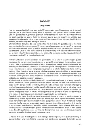 Capítulo XIV
Oro y el sexo
¿me vas a poner la pijita? ¿que sos, putito??¿no me vas a coger?¿quiero que me la pongas!
¿qué pasa, no te gusto? mirá que voy a buscar alguien por ahí que me coja! no me destapes!!!
¿ no ves que sos reo!!? ¿para qué quiero un novio feo? ves que nunca me escuchás!!!!Nunca
me cogés cuando yo quiero! Asiiii, mi amooor quiero que me cojas!!! que piiiiijjjja que
teneeeees!!!mirá esa pija: miran lo que essssssss!!!!así me gusta!!, una pija bien dura!!!! Ahhhh
mi amor, hacia mucho que no me cogías asíiiii!!!!
Ültimamente no disfrutaba del sexo como antes, me decía Oro. Me gustaba pero no me hacia
ponerme tan bien! Ay, mi amnooooor!!! ¿no ves que el quiere cogerse a la mami?. La mami era
ella que maternalmente ponía su verdad de juego erótico mezclado con su instinto maternal.
¿Qué ta seno ?¿qué ta seno bebé? Vos que la queres meter y yo ni siquiera estoy lubricada!!!
Me la metés y listo!!! No me acariciás, no me calentás! ¿ cómo eras con tus novias anteriores?
¿cómo eras con Rita??¿ le chupábas la conchis?
Todo era un baile en la cama con Oro y ella quería bailar con la furia de su violencia para que se
notara que ella era tan o mas importante que lo que a él le importaba en el momento de hacer
el amor. Todo el cuantitativo legajo de su odio y de su valiente idea de que el hombre debe ser
domado por la mujer fuera y dentro de la cama conseguía el liderazgo de una circunstancia que
volvía a los planteos en los que siempre se encuentran en la soledad de tenerse el uno al otro y
no tener hijos. Encontrar que a pesar de ello hay cosas que ponen tensión a lo que consigue
priorizar las pasiones del acumulado estar fuera del alcance de las tremendas verdades que
acortaron la vida y llevaron a una mirada que parece ser el juicio a una divina partida de la que
ambos juegan las consecuencias y las causas.
No disfrutás de lo que haces, decía. Disfrutar!!!, que palabra para lo que lo ve a uno en medio
de una inclinación a tener que soportar lo que hay de peso en los actos que involucran con
otros, nuestra pareja, nuestra sociedad y el mundo. Estar fuera de todo y simplemente coger y
resolver los problema íntimos y cotidianos defendiéndose de todo lo que se introduce como
tratando de persuadir de que afuera hay cosas realmente importantes que tocan resolver y a
las que no se puede evadir ni echar a potadas para que eso que no es de ellos sea de otro que
vaya a saber de quiénes y cómo lo consiguieron y para qué y qué les importa.
Cuando la mujer habla de disfrutar tiene la conciencia de que la casa es lo que le ocupa en la
supremacía y cuando alguien entre y él haya movido algo de su lugar o ensuciado y ella se
enoje mortalmente para asesinarlo con insultos que parecen salidos de un demoníaco mundo
en donde el peligro de que una amiga o alguien que está imprevistamente detrás de la puerta
lo vea si llama o toca el timbre. Terrorífica imagen que se llevará de su vida que debe mostrar
ser feliz, dichosa y confortable para que las comparaciones hablen de que lo que se hace y tiene
es tan deseable que lo que puede ser visto mal de improvisto pase a ser una línea que divide lo
que importa para los demás y lo que importa para uno.
La novela de la vida de cada persona es la apología de la desgracia, de lo que fue injusto y lo
que reivindica y una triste historia en donde cada condimento agregado da tensión que se
42
 