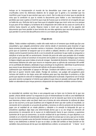 incluye en la incorporación al mundo de los desvalidos que creen que tienen que ser
crucificados como los dolorosos dadores de la sangre por la gente y la sociedad que los
mortificó y por la que lo que sienten que van a morir. Dar la vida con el amor que no pierde de
vista que la condición es que la novela lo documente para hablar a una interrelación de
perdidos que sean sujetos al martirio que cruje de huesos que se entierren en el orgullo de que
se hable de uno. Disfrutar de lo que hace que el culpable tenga que morir ante esa cruz porque
lo que para él fue indigno y la barbarie de la disposición del orden de las cosas en contra de la
víctima hasta clavarle un puñal. Dejarse matar o morir por esa orden en los papeles del
documento que hace posible la leve tertulia de una idea agnóstica que saca del proyecto a los
que pierden la carrera de descalificarse entre sí y se matan por pequeñeces.
El ego de oro
Olfato. Todos estaban resfriados y nadie olía nada malo en el romance que olvidó que fue una
casualidad y que colgado prometerse amor eterno desde el narcisismo para levantar el ego
hacia aromas frutales que muerden narices e incisiones. Una forma de engañar MI prematuro
juicio que ve sustentar al asegurar que se es adicto o adepto; devoto o sin voto, como el que
rebota contra la pared inventos de fe o con lo amorfo de cuestionar lo que nadie ve preguntar o
dulcificar el acta que ME ve sentenciante. Emisión de juicio de valor que portador de el retador
por partes que consta al constituir el encuentro de la plebe en conclusión teológica que inventa
la lógica religión que pone trabas al acto de renegar. Sociedad de fomento. Fomentar el unívoco
interconexo bálsamo de calor que incurre en importar para su ejército de contrastar MI verME
en la cuchillada del debate y delatado el que constituye lo insuficiente. Infertilizar la pertenencia
que evoca lo que desconoce la forma del infinito sin fin para alineación………………………………...
sublimación que implacable se apoya en MI tope. Levadura del inflarse como lo que explota y
fácil fue el querer tenerlo todo atado. Pocilga de esclavos. Las pulgas del purgatorio para
reclusos del otoñó en las hojas secas del mañana para que hoy describan lo próximo y el fijo
punto que aquieta la vista de la trabajosa perpetuidad para lo forzado. Engranarse con el enojo
que pone acento a pregonar el intento que aplaca lo que clava en posada calma que ME da de
beber en abundancia que intuye ponerse a disposición de importante antídoto contra el amor.
Oro
La necesidad de cambiar nos lleva a una pregunta que se hace con la fuerza de lo que nos
queda: ¿hacia dónde vamos? La respuesta es que el metamorfosear la vida es una habilidad de
la que no nos damos cuenta pero que disponemos al ver la reacción que tiene en los demás lo
que hacemos y hacer volar ese feed- back con el ánimo de retro alimentar la sinfonía de ideas
que se nos ocurren y a las que acudimos con el legado de tener que dar vuelta un resultado. La
recreación de lo conocido es un punto de partida y tenemos en ello la variante de las formas de
jugar con al realidad de un modo plástico y dándole a lo amorfo la búsqueda de que su
amorfismo signifique algo bajo una determinada forma que a su ves tenga al intención de
procurarnos la concepción de lo nuevo en la deformación hacia lo que creemos y queremos
aumentar de lo que ya conocemos. La acción residual de lo que tiramos y lo que dejamos a un
costado es un sinónimo de alambicado modo de sujetar la coraza que se cae y que ya no resiste.
La pertenencia al grado sumo de función limitante se debe a que no potenciamos lo que se deja
hacer y nos dedicamos a alentar lo que no se deja. La idea del cambio se hace función en las
variables mas promiscuas de las que nos defendemos a diario. La sensación de ¨ ir hacia ¨ es el
43
 