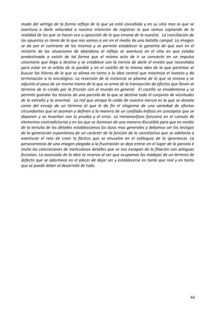 modo del vértigo de la forma refleja de lo que ya está concebido y en su sitio mas lo que se
aventura a darle velocidad a nuestra intención de registrar lo que vamos captando de la
realidad de los que se hacen eco u oposición de lo que emana de la nuestra. La conciliación de
los opuestos es tarea de la que nos vamos a ver en el medio de una batalla campal. La imagen
se da por el contraste de los mismos y se permite establecer la garantía de que aun en el
misterio de las situaciones de abandono el reflejo se aventura en el sitio en que estaba
predestinado a existir de tal forma que el mismo acto de ir se convierte en un impulso
voluntario que llega a destino y se establece con la inercia de darle el envión que necesitaba
para estar en al orbita de lo posible y en el castillo de la misma idea de la que partimos al
buscar las hileras de lo que se alinea en torno a la idea central que maximiza el invento y da
terminación a lo oncológico. La reversión de la instancia se plasma de lo que se innova y se
adjunta al paso de un mismo tramo de lo que se arma de la transacción de efectos que lleven al
término de lo creído por la fricción con el mundo en general. El castillo se envalentona y se
permite guardar los tesoros de una parcela de la que se destina todo el conjunto de vicisitudes
de lo extraño y lo anormal. La red que atrapa la caída de nuestra inercia es la que se denota
como del encaje de un término al que le da fin el silogismo de una variedad de efectos
circundantes que se asoman y definen a la manera de un confiado énfasis en conceptos que se
deponen y se levantan con la prueba y el error. La metamorfosis funciona en el cúmulo de
elementos contradictorios y en los que se iluminan de una manera discutible para que en medio
de la tertulia de los detalles establezcamos los lazos mas generales y debamos ser los testigos
de la generación espontánea de un carácter de la función de lo constitutivo que se adelanta a
aventurar el reto de creer lo fáctico que se envuelve en el soliloquio de la ignorancia. La
perseverancia de una imagen plegada a la frustración se deja entrar en el lugar de la parcela e
invita las concreciones de meticulosos detalles que se nos escapan de la filiación con antiguas
ficciones. La avanzada de la idea se reserva al ver que ocupamos las madejas de un término de
defecto que se adormece en el placer de dejar ser y establecerse en tanto que real y en tanto
que se puede deber al desarrollo de todo.
44
 