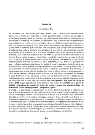 Capítulo XV
La madre de Dios
La ¨ madre de Dios ¨ está quieta pero segura de que ¨ dios ¨ tiene una idea diferente en los
planes para su futuro. Dios hecho hijo se rebela, quiere otra cosa. El continúa en ese modo en
el que lo que da miedo puede ser originado por contemplación de los lugares cotidianos que se
encuentren en un templo. Una certeza, una pertenencia y no un dominio del árbol genealógico
que contagia lo que resultó ser lo que se dispone desde la categórica relación que recuerda que
dios es lo que se supone que él es por haber tenido una madre DE dios. La madre es DE dios. Es
y esto pone un conflicto que no es dios sino un suplente que consigue ver que la fórmula
presidencial que imita lo que hace a un presidente y a un vice en que el ejercicio pone los
energizantes de la divinidad en la que tiene tomada la posición en virtud de la teológica
deferencia que solamente puede ser DE y no PARA. El que el miedo esté instaurado en el
hombre deja fermentar una guerra hacia delante cuando él ni siquiera tiene armas y la valentía
o el coraje de ir al frente porque ella lo manda y le adjudica una región de la que los que
conocen algo no prefieren DE sino PARA. De es pertenencia. PARA, destino. El que refiere lo
que es y lo que puede conseguir lo que los pleitos de mujeres pongan un indicativo de lo que
maneja al DIOS que se aparece en la figura del hijo por ser madre DE DIOS y no de su hijo a
secas. El miedo el hombre lo experimenta cuando la madre de la plataforma de su familia y no
su cónyugue pone lo que solo una de ellas tiene como privilegio porque lo que engendra es a
DIOS: parece un Karma. Destituir cuando el desafío es lo que aquieta sin empezar por su llegar
a ideas de las que lo que se espera es lo que un ser humano tiende en la condición que
ridículamente pesa en el ministerio de la medida que lo encuentre rezando. Revelación divina
de tipo formal que le fuera algo para cobrar y una súbita ganancia que pague los costos de
criar a DIOS tengan recaudos en la inversión en que lo que le enseñaba en la iglesia de
MADRE con la altura del crucifijo del pecho, del templo, y trepar para que la humildad y la
humillación fuesen la conjugación de ¨ porqué él sí y yo no ¨.
El miedo es lo que incluye una permanencia en el trato de la inseguridad de lo no terminado
que se detiene por el perderse en la cautividad de lo que se impone, lo que no deja que lo que
ocurre pueda seguir adelante. Cuando el dinero es escaso lo que dé miedo hace cada detalle
derivado que influye en el contacto con el gasto al que se llega. Afirmación para dejarlo ser y
que consuma y encuentre la derivación hacia el conseguir esa diferencia que no tiene lo que en
la abundancia se confía. Gasto de miedo que también pone al holgado reto de saber que lo que
le sobra es poco importante y no se puede hacer más que el ejercitar lo que no esté estudiado y
lo que incluye lo que cerca. Al que está agazapado vulnerable de exagerar cada minúsculo trato
que dependa del comer o del conseguir paga con lo que usa la rapidez y no la confianza. No
controla la articulación de deberes con los que consumen lo que no tiene límites.
Oro
Nunca terminamos de ver el resultado. La recreación de lo que se mueve y se desarrolla en
45
 