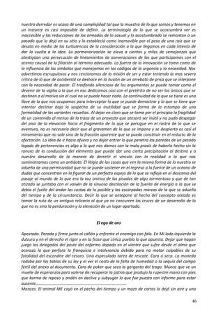 nuestro derredor es acaso de una complejidad tal que la muestra de lo que somos y tenemos en
un instante es casi imposible de definir. La terminología de lo que se acostumbra ver es
inaccesible y las reducciones de los armados de lo casual y lo acostumbrado se remontan a un
pasado que lo dejó en su sitio y lo estableció como inamovible por el peso de una raíz que se
desata en medio de las turbulencias de la consideración a la que llegamos en cada intento de
dar la vuelta a la idea. La pormenorización se eleva a cientos y miles de semejanzas que
atestigüan una persecución de lineamientos de aseveraciones de las que participamos con el
acento causal de la filiación al término adecuado. La fuerza de la innovación se toma como de
la influencia de los símbolos que manejamos en los códigos de la urgencia y la necesidad. Nos
advertimos escrupulosos y nos cercioramos de la misión de ser y estar teniendo la mas severa
crítica de lo que de accidental se deshace en la ilusión de un arrebato de prisa que se interpone
con la necesidad de parar. El trasfondo silencioso de los argumentos se puede tomar como el
devenir de la vigilia a la que en eso dedicamos casi con el pretérito de no ser los únicos que se
destinen a el motivo sin el cual no se puede hacer nada. La continuidad de lo que se tiene es una
llave de la que nos ocupamos para interceptar lo que se puede demostrar y lo que se tiene que
intentar declinar bajo la sospecha de su inutilidad que se forma de la estampa de una
formalidad de las variantes resueltas. Al dejar en claro que se toma por el principio la fragilidad
de un contenido al menos de la traza de un proyecto que atesoró ser inútil y no pudo despegar
del piso de la elevación hacia el fragmento de lo que se persigue en el rastro de lo que se
aventura, no es necesario decir que el gravamen de lo que se impone y se despierta es casi el
miramiento que no sale sino de la fracción aparente que se puede constituir en el reducto de la
afectación. La idea de ir hacia afuera y no dejar entrar lo que penetra las paredes de un pesado
legado de pertenencias es algo a lo que nos damos con la mala praxis de haberlo hecho sin la
ranura de la conducción del elemento que puede dar una cierta precipitación al destino y a
nuestro desarrollo de la manera de derretir el vínculo con la realidad a la que nos
suministramos como un antídoto. El litigio de las cosas que ven la misma forma de lo nuestro se
adueña de una permisividad que no se puede sostener en el regreso a la fuente de un océano de
dudas que concentran en la figurar de un perfecto espejo de lo que se refleja en el descanso del
pasaje al mundo de lo que era la voz onírica de las pisadas de algo tormentoso y que de tan
atizado se juntaba con el vaivén de la sinuosa destilación de la fuente de energía a la que se
debía el fuelle del andar las costas de lo posible y las escarpadas marcas de lo que se adueña
del tiempo y de la circunstancia. Decir lo que se antepone al hecho del concepto aislado es
tomar la ruta de un antiguo relicario al que ya no concurren los cruces de un desarrollo de lo
que no es sino la perduración y la elevación de un lugar apartado.
El ego de oro
Apostada. Parada y firme junto al cañón y enfrente el enemigo con falo. En MI lado izquierdo la
dulzura y en el derecho el rigor y en la frase que cínica puebla lo que apuesta. Dejar que hagan
juego los delegados del poste del enfermo dopado en el vientre que sufre desde el alma que
acoraza lo que perfora la franquicia e intolerancia debida para no matar culpables de su
fatalidad del escondite del tesoro. Una especulada tarea de rescate. Cara o seca. La moneda
rodaba por las tablas de su ley y el ver el costo de la falta de humedad o la sequía del campo
fértil del anexo al documento. Cara de poker que seca la garganta del trago. Mueca que ve un
muelle de esperanzas para valerse de recuperar la patria que produjo la rupestre mano con pies
que karma de reposo y andén en declive y subyugar lo que fue puesto con informe para estar
ausente…………………………………………………………………………….
Mazazo. El animal ME cayó en el pecho del tiempo y un mazo de cartas lo dejó sin aire y una
46
 
