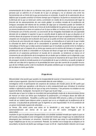 ornamentación de la idea en su término mas justo es una redistribución de la mirada de una
persona que se adentra en el mundo de lo que se persigue y no se alcanza sino entre las
herramientas de un límite de lo que ya estuvimos en entender. A partir de la valorización de un
defecto que se puede constituir al mismo tiempo que el regreso a la fuente es necesario dar con
la fórmula de lo que se tomó por cierto y arremeter en medio de la circunstancia del legar la
fracción de los atesoramientos de una visión global. La errática mirada de la perfección de
antiguos conceptos del idioma de los sentidos de algo que se vislumbra puede ser también el
acto de la pisada sobre el hecho de el inicio de la formalidad de los géneros de los que se partió.
La misma tendencia se tiene en cuanto al ver lo que se debe a sí mismo y no a la divulgación de
la limitación con el hecho concreto. La concreción de las mitigadas liviandades de una apartada
decisión de no adaptar ni aportar lo que es sencillo desde la óptica de lo que se disuelve en el
mínimo deseo de progresar al costo de una prolija ligereza de la que se espasma el defecto de la
simpatía con el progreso de la división de lo que ya se podía terminar de condicionar al hecho y
a la fisura de una intención de imagen y de concepto, se intensifica en el vacío de lo que irradia
la voluntad de darle el efecto de lo concordante al panteón de posibilidades de ver que se
intensifique el hecho que se deja avanza al aceptar que el resultado se pierde entre lo múltiple y
la predilección por el impacto de un tema que avanza con la mística del tiempo y el espacio. La
predilección de lo bello es entendible en el fracaso de llevar al lugar de la imagen algo que se
concrete en el sorpresivo pertenecer al mundo de lo conocido. La tendencia se marca en el
ornamento de una afectación de la templanza de un dudar que se debate con lo aligerado y que
de tan errático se consume a sí mismo. El avance procura la resonancia de lo que tiene la virtud
de proseguir siendo la mirada puesta en el escándalo de lo que se alienta y se puede arreglar al
orden de una idea de lo riguroso en la penalidad de tener que dar cuenta de un posible recurso
que de tan trillado vuelve a dar la resultante del grado cotidiano que se escapa de la formación
de las ideas en tanto que bellas.
El ego de oro
Mecanicidad. Una acción que sucede a la incapacidad de asociar el mecanismo que imparte una
orden al paso siguiente. Ejercitar la aumentada idea de estar debajo…………………………
mendigarse entre el participante de conjetura de esclavos del triunfo parco de MI sueño que
levanta un robot que agradece y da discurso a otro computarizado que introduce la emotiva
validez e infortuita la acción de ver que se hay seres humanos. Y las personas no estaban en esa
especie de fiesta. Autógrafo. Inscripción en el lugar que la piel elige……………………………………
recuerdo que el que te lo deja no recordará del personalizado modo de la descontrolada forma
de marcar un trazo con letras que multiplican la perforación y el enérgico deseo del ídolo de
satisfacer al noctámbulo. Pesadilla y sueños que intercalan MIS amores y odios y el invariable
modo de ser imbécil para dejarse amar y asumir que se es un elegido por la preferencia de la
amnesia o la facultad de pretender que lo legítimo es una impulsividad. Fe en la condición de
un grave motorizado espacio de velocidad………………..
La tierna. Ella entró como una extra en la bendición y una mujer Papa le dio la
extremaredención del tierno de lo que vio en MI rostro entregado por la
adversidad……………………………………………………………………………………….
insalubre lo que no podía pasar desapercibido a la cándida realidad mirada que repite lo que ve
del mundo y fotografía el estar entregada a lo fatal del morbo que imagen que la caída final de
desamparo que conmueve sin anuncios. Fomento del tener que amar la vulnerabilidad en la
mujer indefensa que la vio y se conmovió. Petardo. Su nombre era el fuego de un disparo en la
oscuridad y la fuente de fuelle que extingue lo que no SE de imperturbable relación con lo que
49
 