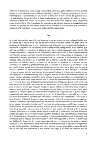 estar al lado del ser que tiene cuerpo y sexualidad. Voces que agitan al temperamento cuando
alguien lo pone sobre otro o le revela una intimidad o secreto. Vertiente que hace de la puta un
manantial que se ve solicitado por un aviso en el diario o en el diario íntimo del que la ve pasar
y le pide auxilio. Esa gente a Oro le daba vergüenza por ser sacerdotisas sin pudor y señoras
voluptuosas de los que pronto las olvidarían. Para ellos el recuerdo llegaría a hasta un próximo
encuentro o, si fuese feliz el resultado del aprendizaje, para lo que siguiese de sus vacilaciones y
aciertos. La prueba del mal como acierto de la felicidad y una promesa que sucumbe o
resguarda el propósito de evacuar cada pedazo del tiempo perdido.
Oro
La verdad que me lleva a escribir este lápsus de lo que yo misma me sorprendo es dilucidar que
la relación de la mujer en la vida del hombre asume en muchos casos y en gran parte un
condimento intelectual que a veces subestimamos. El hombre que no está acostumbrado a
hablar con la mujer en un sentido casi diría de preguntarse y preguntarle, es un hombre que
sufre de soledad en el espejo que le ofrece la mujer para rescatar sus propias ideas que sin ella
tal vez no saldrían a su propia luz. La verosimilitud de el contacto de la idea y el pensamiento
entre hombre y mujer asume un carácter preponderante en la realización de la pareja que se va
adecuando al símbolo que le dan a los resultados de sus charlas en la decantación de la que se
transige hacia una posición de la realidad que se altera en cuanto a las posición desde del
moralismo del hombre macho. La reducción de la vida se perpetúa en el ámbito de una
correlación de saberes y preocupaciones que se acercan a la discusión y al diálogo en la
recreación de ese mundo misterioso que significa el vínculo diferente y dispar que hombre y
mujer se tienen en sus particularidades naturales. La naturaleza y el límite de lo que se conviene
y lo que se supone son dos aspectos que se irán adquiriendo en la práctica de el sentido de ser
que tiene para el hombre la mujer y para la mujer el hombre. La reducción de la invención de los
sexos y sus formalidades metabólicas de la realidad se puede intensificar entre las palabras y
las cosas que merecen las observaciones que se tienen en referencia al plasmar a esa realidad
con el encanto de un lado de la postergación del desarrollo de la pareja que se puede ver en las
postrimerías de las edades avanzadas en las que cuando las pasiones se tranquilizan la mujer
pasa a ser poco menos que una gran amiga que quizás podría haberlo sido antes y cumplir el
papel en su atracción de erotismo y de amiguismo en una faceta intensa de la que puede ser el
objeto de la condición para que el crecimiento recíproco sea una postura de la que se haga el
concepto de vivir y el consuelo de existir. La perfección de la realidad es imposible y es por eso
que el ser humano tiene dos sexos con naturalezas contrastantes e imperfectas. Se sustituye a
la perfección y al ideal de lo superior por espasmos de estética de complementos que avanzan
hacia un condimento de la enfermedad del ser limitado y de la irrigación de la limitación en una
forma pasiva y activa al mismo tiempo. El recreo de las costumbres es una idea de avanzada en
el recetario de los volúmenes de muchas mujeres que se lanzan a la aventura de ver desde el
sitio de la creación y el pensamiento femenino al lado oscuro del hombre y de sí mismas
también. El retorno a la realidad es una brusca relación de la maternidad que pone énfasis al
meollo los lugares en que la relación toma perfiles distintos y algo acabados hacia la plenitud
de la función de dirección paralela entre ambos. La intersección es el abismo de la fuerza de una
naturaleza que se empezó a convertir desde el sinfín de los opuestos y de leyes y testimonios
que hablan del fenómeno del complemento. Cumplir con el recetario de las leyes es dejarse
llevar por el caos de ser el que da la imagen de ser individuo sin que el registro de la diferencia
se note por las posiciones de las que solo ellos, hombre y mujer, se denotan en sustentar para
que la vida sea mas placentera y mas nutrida del fuego y la llama del objetito que las
5
 