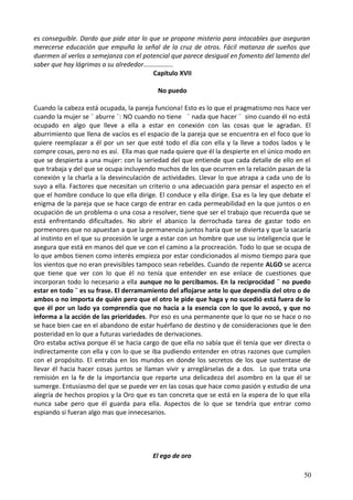 es conseguible. Dardo que pide atar lo que se propone misterio para intocables que aseguran
merecerse educación que empuña la señal de la cruz de otros. Fácil matanza de sueños que
duermen al verlos a semejanza con el potencial que parece desigual en fomento del lamento del
saber que hay lágrimas a su alrededor……………...
Capítulo XVII
No puedo
Cuando la cabeza está ocupada, la pareja funciona! Esto es lo que el pragmatismo nos hace ver
cuando la mujer se ¨ aburre ¨: NO cuando no tiene ¨ nada que hacer ¨ sino cuando él no está
ocupado en algo que lleve a ella a estar en conexión con las cosas que le agradan. El
aburrimiento que llena de vacíos es el espacio de la pareja que se encuentra en el foco que lo
quiere reemplazar a él por un ser que esté todo el día con ella y la lleve a todos lados y le
compre cosas, pero no es así. Ella mas que nada quiere que él la despierte en el único modo en
que se despierta a una mujer: con la seriedad del que entiende que cada detalle de ello en el
que trabaja y del que se ocupa incluyendo muchos de los que ocurren en la relación pasan de la
conexión y la charla a la desvinculación de actividades. Llevar lo que atrapa a cada uno de lo
suyo a ella. Factores que necesitan un criterio o una adecuación para pensar el aspecto en el
que el hombre conduce lo que ella dirige. El conduce y ella dirige. Esa es la ley que debate el
enigma de la pareja que se hace cargo de entrar en cada permeabilidad en la que juntos o en
ocupación de un problema o una cosa a resolver, tiene que ser el trabajo que recuerda que se
está enfrentando dificultades. No abrir el abanico la derrochada tarea de gastar todo en
pormenores que no apuestan a que la permanencia juntos haría que se divierta y que la sacaría
al instinto en el que su procesión le urge a estar con un hombre que use su inteligencia que le
asegura que está en manos del que ve con el camino a la procreación. Todo lo que se ocupa de
lo que ambos tienen como interés empieza por estar condicionados al mismo tiempo para que
los vientos que no eran previsibles tampoco sean rebeldes. Cuando de repente ALGO se acerca
que tiene que ver con lo que él no tenía que entender en ese enlace de cuestiones que
incorporan todo lo necesario a ella aunque no lo percibamos. En la reciprocidad ¨ no puedo
estar en todo ¨ es su frase. El derramamiento del aflojarse ante lo que dependía del otro o de
ambos o no importa de quién pero que el otro le pide que haga y no sucedió está fuera de lo
que él por un lado ya comprendía que no hacía a la esencia con lo que lo avocó, y que no
informa a la acción de las prioridades. Por eso es una permanente que lo que no se hace o no
se hace bien cae en el abandono de estar huérfano de destino y de consideraciones que le den
posteridad en lo que a futuras variedades de derivaciones.
Oro estaba activa porque él se hacia cargo de que ella no sabía que él tenía que ver directa o
indirectamente con ella y con lo que se iba pudiendo entender en otras razones que cumplen
con el propósito. El entraba en los mundos en donde los secretos de los que sustentase de
llevar él hacia hacer cosas juntos se llaman vivir y arreglárselas de a dos. Lo que trata una
remisión en la fe de la importancia que reparte una delicadeza del asombro en la que él se
sumerge. Entusiasmo del que se puede ver en las cosas que hace como pasión y estudio de una
alegría de hechos propios y la Oro que es tan concreta que se está en la espera de lo que ella
nunca sabe pero que él guarda para ella. Aspectos de lo que se tendría que entrar como
espiando si fueran algo mas que innecesarios.
El ego de oro
50
 