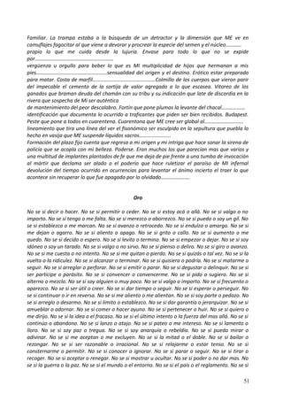 Familiar. La trampa estaba a la búsqueda de un detractor y la dimensión que ME ve en
camuflajes fagocitar al que viene a devorar y procrear la especie del semen y el núcleo…………
propio lo que me cuida desde la lujuria. Envase para todo lo que no se expide
por……………………………………………………
vergüenza u orgullo para beber lo que es MI multiplicidad de hijos que hermanan a mis
pies………………………………………………sensualidad del origen y el destino. Erótico estar preparado
para matar. Costa de marfil…………………………………………Colmillo de los cuerpos que vieron parir
del impecable el cemento de la sortija de valor agregado a lo que escasea. Vitoreo de los
ganados que braman deuda del chamán con su tribu y su indicación que late de discordia en la
rivera que sospecha de Mí ser auténtica
de mantenimiento del peor descalabro. Fortín que pone plumas la levante del chacal………………
identificación que documenta lo ocurrido a traficantes que piden ser bien recibidos. Budapest.
Peste que pone a todos en cuarentena. Cuarentona que ME cree ser global al…………………………
lineamiento que tira una línea del ver el fisonómico ser esculpido en la sepultura que puebla lo
hecho en vasija que ME suspende líquidos sacros…………………...
Formación del plazo fijo cuenta que regresa a mi origen y mi intriga que hace sonar la sirena de
policía que se acopla con mi belleza. Poderse. Eran muchos los que parecían mas que varios y
una multitud de implantes plantados de fe que me deja de pie frente a una tumba de invocación
al mártir que declama ser alado o el poderío que hace ruletizar el paraíso de MI infernal
devolución del tiempo ocurrido en ocurrencias para levantar el ánimo incierto el traer lo que
acontece sin recuperar lo que fue apagado por lo olvidado………………….
Oro
No se si decir o hacer. No se si permitir o ceder. No se si estoy acá o allá. No se si valgo o no
importo. No se si tengo o me falta. No se si merezco o aborrezco. No se si puedo o soy un gíl. No
se si establezco o me marcan. No se si avanzo o retrocedo. No se si endulzo o amargo. No se si
me dejan o agarro. No se si aliento o apago. No se si grito o callo. No se si aumento o me
quedo. No se si decido o espero. No se si levito o termino. No se si empezar o dejar. No se si soy
idóneo o soy un tarado. No se si valgo o no sirvo. No se si pienso o deliro. No se si giro o avanzo.
No se si me cuesta o no intento. No se si me quitan o pierdo. No se si quizás o tal vez. No se si la
vuelta o la ridiculez. No se si alcanzar o terminar. No se si quisiera o podría. No se si matarme o
seguir. No se si arreglar o perforar. No se si emitir o parar. No se si degustar o delinquir. No se si
ser partícipe o parásito. No se si convencer o convencerme. No se si pido o sugiero. No se si
alterno o mezclo. No se si soy alguien o muy poco. No se si valgo o importo. No se si frecuento o
aparezco. No se si ser útil o creer. No se si dar tiempo o seguir. No se si esperar o perseguir. No
se si continuar o ir en reversa. No se si me aliento o me alientan. No se si soy parte o pedazo. No
se si arreglo o desarmo. No se si limito o establezco. No se si dar garantía o jerarquizar. No se si
amueblar o adornar. No se si comer o hacer ayuno. No se si pertenecer o huir. No se si quiero o
me dirijo. No se si la idea o el fracaso. No se si el último intento o la fuerza del mas allá. No se si
continúo o abandono. No se si lanzo o atajo. No se si pateo o me intereso. No se si lamento o
lloro. No se si soy paz o tregua. No se si soy anarquía o rebeldía. No se si puedo mirar o
adivinar. No se si me aceptan o me excluyen. No se si la mitad o el doble. No se si bailar o
rezongar. No se si ser razonable o irracional. No se si relajarme o estar tenso. No se si
consternarme o permitir. No se si conocer o ignorar. No se si parar o seguir. No se si tirar o
recoger. No se si aceptar o renegar. No se si mostrar u ocultar. No se si poder o no dar mas. No
se si la guerra o la paz. No se si el mundo o el entorno. No se si el país o el reglamento. No se si
51
 