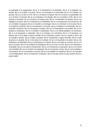 la avanzada o la retaguardia. No se si el miramiento o la desdicha. No se si el rasguño o la
herida. No se si el dolor o la pena. No se si el concepto o la eternidad. No se si la calaña o la
pesuña. No se si el mar o el río. No se si el dinero o el gesto. No se si el amor o la pasividad. No
se si la ética o la moral. No se si el rebusque o la changa. No se si el medio o el fin. No se si el
reducto o la pasión. No se si el fervor o la poca cosa. No se si el almidón o la pelusa. No se si el
tobogán o la pizza. No se si el descansar o la bailanta. No se si el mayúsculo o lo minúsculo. No
se si el deber o la gracia. No se si el perder o el entregar. No se si el merecer o el no sacar. No se
si el registro o la fecha. No se si el amanecer o el ocaso. No se si la figura o el contenido. No se si
el fondo o la forma. No se si lo propio o lo ajeno. No se si el lineamiento o la verdad. No se si el
fracaso o el pantano. No se si el fuelle o el pulmotor. No se si la última palabra o el comienzo.
No se si el preguntar o responder. No se si el fuego o la cenicienta. No se si el príncipe o el
linyera. No se si la nada o el poco sentido. No se si postular o juntar. No se si matar o morir. No
se si poder o perder. No se si jugar o aceptar. No se si despertar o seguir dormido. No se si vale
la pena o es al pedo. No se si me atrae o lo rechazo. No se si el resultado o la visión. No se si la
imitación o la identidad. No se si el franqueo o el rótulo. No se si el mayor o el menor. No se si el
piso o el techo. No se si la verdad o la semejanza. No se si el rito o la raíz. No se si el momento o
la pérdida. No se si el vaivén o la dirección. No se si el montículo o el penacho. No se si el monto
o la cantidad. No se si el resorte o la catapulta. No se si el poseer o tener. No se si el resultado o
el conseguir. No se si la porción o el trozo. No se si la medida o la medición. No se si el concepto
o el conceptualizar. No se si el porvenir o le futuro. No se si lo que viene o lo que vendrá. No se si
quiero saber
52
 