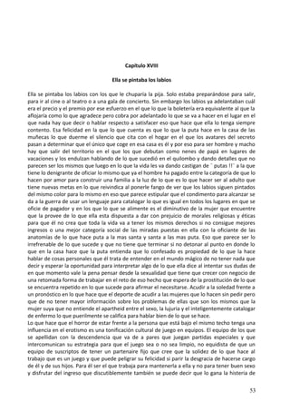 Capítulo XVIII
Ella se pintaba los labios
Ella se pintaba los labios con los que le chuparía la pija. Solo estaba preparándose para salir,
para ir al cine o al teatro o a una gala de concierto. Sin embargo los labios ya adelantaban cuál
era el precio y el premio por ese esfuerzo en el que lo que la boletería era equivalente al que la
aflojaría como lo que agradece pero cobra por adelantado lo que se va a hacer en el lugar en el
que nada hay que decir o hablar respecto a satisfacer eso que hace que ella lo tenga siempre
contento. Esa felicidad en la que lo que cuenta es que lo que la puta hace en la casa de las
muñecas lo que duerme el silencio que cita con el hogar en el que los avatares del secreto
pasan a determinar que el único que coge en esa casa es él y por eso para ser hombre y macho
hay que salir del territorio en el que los que debutan como nenes de papá en lugares de
vacaciones y los endulzan hablando de lo que sucedió en el quilombo y dando detalles que no
parecen ser los mismos que luego en lo que la vida les va dando castigan de ¨ putas !!¨ a la que
tiene lo denigrante de oficiar lo mismo que ya el hombre ha pagado entre la categoría de que lo
hacen por amor para construir una familia a la luz de lo que es lo que hacer ser al adulto que
tiene nuevas metas en lo que reivindica al ponerle fango de ver que los labios siguen pintados
del mismo color para lo mismo en eso que parece estipular que el condimento para alcanzar se
da a la guerra de usar un lenguaje para catalogar lo que es igual en todos los lugares en que se
oficie de pagador y en los que lo que se alimente es el diminutivo de la mujer que encuentre
que la provee de lo que ella esta dispuesta a dar con prejuicio de morales religiosas y éticas
para que él no crea que toda la vida va a tener los mismos derechos si no consigue mejores
ingresos o una mejor categoría social de las miradas puestas en ella con la oficiante de las
anatomías de lo que hace puta a la mas santa y santa a las mas puta. Eso que parece ser lo
irrefrenable de lo que sucede y que no tiene que terminar si no detonar al punto en donde lo
que en la casa hace que la puta entienda que lo confesado es propiedad de lo que la hace
hablar de cosas personales que él trata de entender en el mundo mágico de no tener nada que
decir y esperar la oportunidad para interpretar algo de lo que ella dice al intentar sus dudas de
en que momento vale la pena pensar desde la sexualidad que tiene que crecer con negocio de
una retomada forma de trabajar en el reto de eso hecho que espera de la prostitución de lo que
se encuentra repetido en lo que sucede para afirmar el necesitarse. Acudir a la soledad frente a
un pronóstico en lo que hace que el deporte de acudir a las mujeres que lo hacen sin pedir pero
que de no tener mayor información sobre los problemas de ellas que son los mismos que la
mujer suya que no entiende el apartheid entre el sexo, la lujuria y el inteligentemente catalogar
de enfermo lo que puerilmente se califica para hablar bien de lo que se hace.
Lo que hace que el horror de estar frente a la persona que está bajo el mismo techo tenga una
influencia en el erotismo es una tonificación cultural de juego en equipos. El equipo de los que
se apellidan con la descendencia que va de a pares que juegan partidas especiales y que
intercomunican su estrategia para que el juego sea o no sea limpio, no equidista de que un
equipo de suscriptos de tener un partenaire fijo que cree que la solidez de lo que hace al
trabajo que es un juego y que puede peligrar su felicidad si parir la desgracia de hacerse cargo
de él y de sus hijos. Para él ser el que trabaja para mantenerla a ella y no para tener buen sexo
y disfrutar del ingreso que discutiblemente también se puede decir que lo gana la histeria de
53
 
