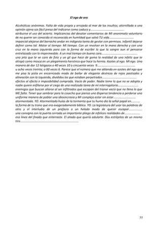 El ego de oro
Alcohólicas anónimas. Falta de vida propia y arrojada al mar de los insultos; atornillada a una
opinión ajena sos fácil presa del indicarse como caduco y………………………………………
atribuirse el uso del acierto. Implicancias del desatar comentarios de MI anonimato voluntario
de no querer ser conocido ni reconocida en humildad que salvó TU vida……………………………
imparcial alejarse del borracho andar en indigesta tarea de gestar con permisos. Infantil dejarse
definir como tal. Matar al tiempo: MI tiempo. Con un revolver en la mano derecha y con una
cruz en la mano izquierda para con la forma de escribir lo que la sangre aun el pensarse
entrelazado con lo impermeable. A un mal tiempo sin buena cara…………………………………………
una jeta que te ve cara de foto y un gil que hace de goma la realidad de una infeliz que te
atrapó como mosca en un plegamiento hersínico que hace tu hernia. Azotes al ego. MI ego. Una
manera de dar 12 latigazos o 40 veces 10 o cincuenta veces 9……………………………………………
u ocho veces treinta; o 60 veces 6. Parece que el número que me ablanda en azotes del ego que
me pisa la pista en encarnizado modo de bailar de elegante destreza de rojos pastizales y
alineación con la izquierda, divididos los que estaban perpetrados……………………………………….
efectos al efecto e imposibilidad comprada. Vacío de poder. Nadie teme lo que no se adopta y
nadie quiere enfilarse por el ciego de una realizada tarea de mi interrogatorio………………………
enemigos que buscan aliarse al ser infiltrados que escapan del transe vacío que no llena lo que
ME falta. Tener que sembrar para la cosecha que piensa una dispersa tendencia a perderse una
uniforme manera de poblar una idiosincrasia y MI complejo estar sin estar…………………………
atormentada. YO. Atormentado huías de la tormenta que tu humo dio la señal papal en…………
la forma de tu trono que era exageradamente bíblico. YO. La legislatura del usar las palabras de
otro y el interludio de un prefacio o un helado modo de querer escapar………………
una consigna con la puerta cerrada un importante pliego de infelices realidades de…………………
esa línea del finado que enterraste. El aliado que quería adularte. Dos estrépitos de un mismo
tiro……………………………………………………………………
55
 