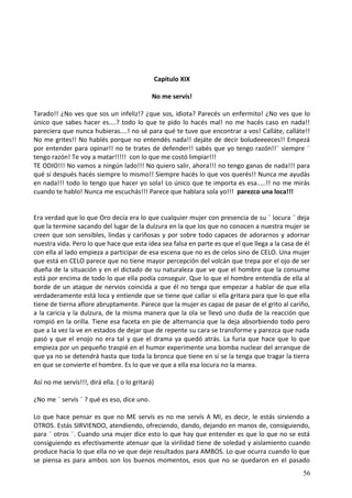 Capitulo XIX
No me servís!
Tarado!! ¿No ves que sos un infeliz!? ¿que sos, idiota? Parecés un enfermito! ¿No ves que lo
único que sabes hacer es....? todo lo que te pido lo hacés mal! no me hacés caso en nada!!
pareciera que nunca hubieras....! no sé para qué te tuve que encontrar a vos! Calláte, calláte!!
No me grites!! No hablés porque no entendés nada!! dejáte de decir boludeeeeces!! Empezá
por entender para opinar!! no te trates de defender!! sabés que yo tengo razón!!¨ siempre ¨
tengo razón! Te voy a matar!!!!! con lo que me costó limpiar!!!
TE ODIO!!! No vamos a ningún lado!!! No quiero salir, ahora!!! no tengo ganas de nada!!! para
qué si después hacés siempre lo mismo!! Siempre hacés lo que vos querés!! Nunca me ayudás
en nada!!! todo lo tengo que hacer yo sola! Lo único que te importa es esa.....!! no me mirás
cuando te hablo! Nunca me escuchás!!! Parece que hablara sola yo!!! parezco una loca!!!
Era verdad que lo que Oro decía era lo que cualquier mujer con presencia de su ¨ locura ¨ deja
que la termine sacando del lugar de la dulzura en la que los que no conocen a nuestra mujer se
creen que son sensibles, lindas y cariñosas y por sobre todo capaces de adorarnos y adornar
nuestra vida. Pero lo que hace que esta idea sea falsa en parte es que el que llega a la casa de él
con ella al lado empieza a participar de esa escena que no es de celos sino de CELO. Una mujer
que está en CELO parece que no tiene mayor percepción del volcán que trepa por el ojo de ser
dueña de la situación y en el dictado de su naturaleza que ve que el hombre que la consume
está por encima de todo lo que ella podía conseguir. Que lo que el hombre entendía de ella al
borde de un ataque de nervios coincida a que él no tenga que empezar a hablar de que ella
verdaderamente está loca y entiende que se tiene que callar si ella gritara para que lo que ella
tiene de tierna aflore abruptamente. Parece que la mujer es capaz de pasar de el grito al cariño,
a la caricia y la dulzura, de la misma manera que la ola se llevó uno duda de la reacción que
rompió en la orilla. Tiene esa faceta en pie de alternancia que la deja absorbiendo todo pero
que a la vez la ve en estados de dejar que de repente su cara se transforme y parezca que nada
pasó y que el enojo no era tal y que el drama ya quedó atrás. La furia que hace que lo que
empieza por un pequeño traspié en el humor experimente una bomba nuclear del arranque de
que ya no se detendrá hasta que toda la bronca que tiene en sí se la tenga que tragar la tierra
en que se convierte el hombre. Es lo que ve que a ella esa locura no la marea.
Así no me servís!!!, dirá ella. ( o lo gritará)
¿No me ¨ servís ¨ ? qué es eso, dice uno.
Lo que hace pensar es que no ME servís es no me servís A MI, es decir, le estás sirviendo a
OTROS. Estás SIRVIENDO, atendiendo, ofreciendo, dando, dejando en manos de, consiguiendo,
para ¨ otros ¨. Cuando una mujer dice esto lo que hay que entender es que lo que no se está
consiguiendo es efectivamente atenuar que la virilidad tiene de soledad y aislamiento cuando
produce hacia lo que ella no ve que deje resultados para AMBOS. Lo que ocurra cuando lo que
se piensa es para ambos son los buenos momentos, esos que no se quedaron en el pasado
56
 