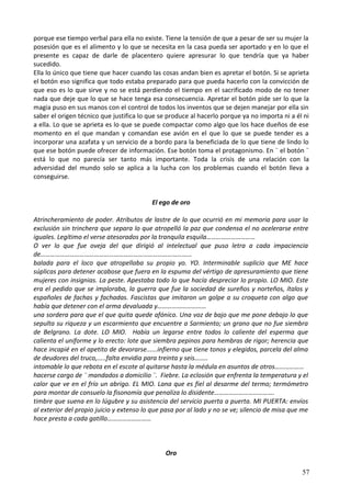porque ese tiempo verbal para ella no existe. Tiene la tensión de que a pesar de ser su mujer la
posesión que es el alimento y lo que se necesita en la casa pueda ser aportado y en lo que el
presente es capaz de darle de placentero quiere apresurar lo que tendría que ya haber
sucedido.
Ella lo único que tiene que hacer cuando las cosas andan bien es apretar el botón. Si se aprieta
el botón eso significa que todo estaba preparado para que pueda hacerlo con la convicción de
que eso es lo que sirve y no se está perdiendo el tiempo en el sacrificado modo de no tener
nada que deje que lo que se hace tenga esa consecuencia. Apretar el botón pide ser lo que la
magia puso en sus manos con el control de todos los inventos que se dejen manejar por ella sin
saber el origen técnico que justifica lo que se produce al hacerlo porque ya no importa ni a él ni
a ella. Lo que se aprieta es lo que se puede compactar como algo que los hace dueños de ese
momento en el que mandan y comandan ese avión en el que lo que se puede tender es a
incorporar una azafata y un servicio de a bordo para la beneficiada de lo que tiene de lindo lo
que ese botón puede ofrecer de información. Ese botón toma el protagonismo. En ¨ el botón ¨
está lo que no parecía ser tanto más importante. Toda la crisis de una relación con la
adversidad del mundo solo se aplica a la lucha con los problemas cuando el botón lleva a
conseguirse.
El ego de oro
Atrincheramiento de poder. Atributos de lastre de lo que ocurrió en mi memoria para usar la
exclusión sin trinchera que separa lo que atropelló la paz que condensa el no acelerarse entre
iguales. Legítimo el verse atesorados por la tranquila esquila…………………………
O ver lo que fue oveja del que dirigió al intelectual que puso letra a cada impaciencia
de…………………………………………………………………………………
balada para el loco que atropellaba su propio yo. YO. Interminable suplicio que ME hace
súplicas para detener acabose que fuera en la espuma del vértigo de apresuramiento que tiene
mujeres con insignias. La peste. Apestaba todo lo que hacía despreciar lo propio. LO MIO. Este
era el pedido que se imploraba, la guerra que fue la sociedad de sureños y norteños, ítalos y
españoles de fachas y fachadas. Fascistas que imitaron un golpe a su croqueta con algo que
había que detener con el arma devaluada y…………………………
una sordera para que el que quita quede afónico. Una voz de bajo que me pone debajo lo que
sepulta su riqueza y un escarmiento que encuentre a Sarmiento; un grano que no fue siembra
de Belgrano. La dote. LO MIO. Había un legarse entre todos lo caliente del esperma que
calienta el uniforme y lo erecto: lote que siembra pepinos para hembras de rigor; herencia que
hace incapié en el apetito de devorarse......infierno que tiene tonos y elegidos, parcela del alma
de deudores del truco,.....falta envidia para treinta y seis……..
intomable lo que rebota en el escote al quitarse hasta la médula en asuntos de otros………………
hacerse cargo de ¨ mandados a domicilio ¨. Fiebre. La eclosión que enfrenta la temperatura y el
calor que ve en el frío un abrigo. EL MIO. Lana que es fiel al desarme del termo; termómetro
para montar de consuelo la fisonomía que penaliza lo disidente……………………………….
timbre que suena en lo lúgubre y su asistencia del servicio puerta a puerta. MI PUERTA: envíos
al exterior del propio juicio y extenso lo que pasa por al lado y no se ve; silencio de misa que me
hace presta a cada gatillo………………………
Oro
57
 