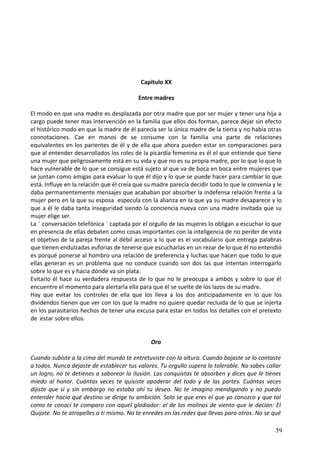 Capitulo XX
Entre madres
El modo en que una madre es desplazada por otra madre que por ser mujer y tener una hija a
cargo puede tener mas intervención en la familia que ellos dos forman, parece dejar sin efecto
el histórico modo en que la madre de él parecía ser la única madre de la tierra y no había otras
connotaciones. Cae en manos de se consume con la familia una parte de relaciones
equivalentes en los parientes de él y de ella que ahora pueden estar en comparaciones para
que al entender desarrollados los roles de la picardía femenina es él el que entiende que tiene
una mujer que peligrosamente está en su vida y que no es su propia madre, por lo que lo que lo
hace vulnerable de lo que se consigue está sujeto al que va de boca en boca entre mujeres que
se juntan como amigas para evaluar lo que él dijo y lo que se puede hacer para cambiar lo que
está. Influye en la relación que él creía que su madre parecía decidir todo lo que le convenía y le
daba permanentemente mensajes que acababan por absorber la indefensa relación frente a la
mujer pero en la que su esposa especula con la alianza en la que ya su madre desaparece y lo
que a él le daba tanta inseguridad siendo la conciencia nueva con una madre invitada que su
mujer elige ser.
La ¨ conversación telefónica ¨ captada por el orgullo de las mujeres lo obligan a escuchar lo que
en presencia de ellas debaten como cosas importantes con la inteligencia de no perder de vista
el objetivo de la pareja frente al débil acceso a lo que es el vocabulario que entrega palabras
que tienen endulzadas euforias de tenerse que escucharlas en un rezar de lo que él no entendió
es porqué ponerse al hombro una relación de preferencia y luchas que hacen que todo lo que
ellas generan es un problema que no conduce cuando son dos las que intentan interrogarlo
sobre lo que es y hacia dónde va sin plata.
Evitarlo él hace su verdadera respuesta de lo que no le preocupa a ambos y sobre lo que él
encuentre el momento para alertarla ella para que él se suelte de los lazos de su madre.
Hay que evitar los controles de ella que los lleva a los dos anticipadamente en lo que los
dividendos tienen que ver con los que la madre no quiere quedar recluida de lo que se injerta
en los parasitarios hechos de tener una excusa para estar en todos los detalles con el pretexto
de estar sobre ellos.
Oro
Cuando subiste a la cima del mundo te entretuviste con la altura. Cuando bajaste se lo contaste
a todos. Nunca dejaste de establecer tus valores. Tu orgullo supera lo tolerable. No sabes callar
un logro, no te detienes a saborear la ilusión. Las conquistas te absorben y dices que le tienes
miedo al honor. Cuántas veces te quisiste apoderar del todo y de las partes. Cuántas veces
dijiste que sí y sin embargo no estaba ahí tu deseo. No te imagino mendigando y no puedo
entender hacia qué destino se dirige tu ambición. Solo se que eres el que yo conozco y que tal
como te conocí te comparo con aquel gladiador: el de los molinos de viento que le decían: El
Quijote. No te atropelles a ti mismo. No te enredes en las redes que llevas para otros. No se qué
59
 