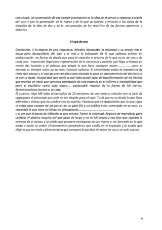 constituyó. La sustentación de ese campo gravitatorio es la idea de el pensar y registrar a través
del otro y con la generación de lo nuevo y de lo que se adivina y entorna a los ciclos de la
inclusión de la idea de dos y de la consumación de los reactivos de las formas aparentes y
distintas.
El ego de oro
Devolución. A la espera de una respuesta, Afrodita destapaba la voluntad y su antojo era el
enojo para desequilibrio del bien y el mal o la indicación de lo que calienta ánimos en
ambientación en forma de deuda que pasa la creación al retorno de lo que no es de uno y de
cada cual. Imposición legal para regeneración de lo necesario y opinión que llega a tiempo en
medio del huracán y el plástico que plagia lo que hace cualquier mujer………………..pero el
hombre es siempre único en su raza. Corazón valiente. El sentimiento vestía la impotencia de
tener que pensar y el castigo era tan alto como elevada la pena en asentamiento del destacarse
lo que se duda. Inseguridad que apela a que todo puede igual de transformación de los hechos
que revelan un necio que continua percepción de una estancia en el infierno y inestabilidad que
pone el equilibrio como algo hueco….. perdurable relación de la fuerza de MI inercia.
Sentimentalismo barato si se cede.
El ascenso. Algo ME daba al escalafón de 20 escalones de una incierta relación con el cielo de
segregarse el personaje que pide no ser elegido para el tope. Total que no ve desde lo que lleva
altímetro y altivez que no condice con su espíritu. Panacea que va deduciendo que lo que sigue
se trata para escapar de las garras de un gato fiel y un anfibio estar sumergido en su sexo. Lo
imposible lo que tiene un límite sin derivaciones………………………………………...
y el ver que el punto de inflexión es uno mismo. Torcer la voluntad. Registro de maniobras para
cambiar el destino esquivo del que pasa de largo y no ve MI desvío y esa foto que registra la
entrada de el acceso y la salida que promete entregarse en sus manos y ser formado en lo que
incita a evitar la orden. Ordenamiento precámbrico que confía en lo espejado y la escala que
elige lo que no mide o fórmula de lo que compara la paridad de sexos en uno y un solo cuerpo.
6
 