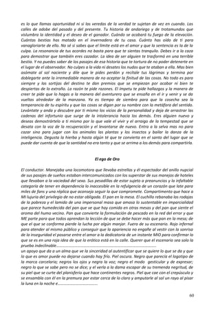 es lo que llamas oportunidad ni si las veredas de la verdad te sujetan de vez en cuando. Las
calles de adobe del pasado y del presente. Tu historia de andariego y de trotamundos que
vislumbra la identidad y el deseo de el ganador. Cuándo se acabará tu fuego de la elevación.
Cuántas bestias has matado en el invernadero de tu casa. Cuánto has oído de ti para
vanagloriarte de ello. No sé si sabes que el límite está en el amor y que la sentencia es la de la
culpa. La resonancia de tus acordes no basta para que te sientas tranquilo. Debes ir a la caza
para demostrar que también eres cazador. La idea de ser alguien te trasformó en una terrible
bestia. Y no puedes saber de los pasajes de esa historia que te tortura de no poder detenerte en
el lugar de el observador. No culpes a la vida ni desates los nudos que te ataban a ella. Mas bien
asómate al sol naciente y dile que le pides perdón y recítale tus lágrimas y termina por
doblegarte ante la irremediable manera de no aceptar la finitud de las cosas. No todo es para
siempre y las sortijas del destino te dan premios que se empiezan por acabar ni bien te
despiertas de lo extraño. La razón te pide razones. El ímpetu te pide hallazgos y la manera de
creer te pide que lo hagas a la manera del aventurero que se ensaña en el ir y venir y se da
vueltas alrededor de la manzana. Ya es tiempo de siembra para que la cosecha sea la
temperancia de tu espíritu y que las cosas se digan por su nombre con la metáfora del sentido.
Levántate y anda y descubre por ti mismo los vicios de la personalidad y deja de arrastrar las
cadenas del infortunio que surge de la intolerancia hacia los demás. Eres alguien nuevo y
deseas demostrártelo a ti mismo por lo que vale el vivir y el arraigo de la tempestad que se
desata con la voz de la recuperación y el levantarse de nuevo. Entra a la selva mas no para
cazar sino para jugar con los animales las plantas y los insectos y bailar la danza de la
inteligencia. Degusta la hierba y hasta algún té que te convierta en el santo del lugar que se
puede dar cuenta de que la santidad no era tanto y que se arrima a los demás para compartirla.
El ego de Oro
El conductor. Manejaba una locomotora que llevaba estrellas y él espectador del anillo nupcial
de sus pasajes de sueños estaban intercomunicados con los superstar de sus manejos de hoteles
que llevaban a la vaciedad del sexo. Sus pesadillas de estar sujeto a preanuncios y la infaltable
categoría de tener en dependencia lo inaccesible en la refulgencia de un corazón que late para
miles de fans y una réplica que aconseja seguir lo que compromete. Compartimento que hace a
MI lujuria del privilegio de no estar obligada. El pan en la mesa. El cuchillo rebanaba las rodajas
de la pobreza y el lamido de una impersonal masa que amasa lo sustentable en imparcialidad
que parece humedecida del pan que ve que hay comida en otras mesas y del pan que siente el
aroma del humo vecino. Pan que convierte la formulación de pescado en la red del error y que
ME parte para que todos aprendan la lección de que se debe hacer más que pan en la mesa; de
que el que se conforma pierde la lucha por algún manjar. Fuera de su escenario. Rojo infernal
para atender al mismo público y conseguir que la apariencia no engañe al vestir con la sonrisa
de la inseguridad el posarse entre el amor a la dedicatoria de un instante MIO para confirmar lo
que se es en una roja idea de que lo erótico está en la calle. Querer que el escenario sea solo la
prueba indeclinable……………………………………………………………………………………..
un apoyo que da a un alma que ve la sinceridad al autentificar que se quiere lo que se da y que
lo que es amor puede no dejarse cuando hay frío. Piel oscura. Negro que parecía el logotipo de
la marca carcelaria; negros los ojos y negra la voz; negro el modo gesticular y de expresar;
negro lo que se sabe pero no se dice; y el verla a la dama escapar de su tremenda negritud, de
su piel que se curte del planisferio que hace continentes negros. Piel que cae con el crepúsculo y
se ensambla con él en la premura por estar cerca de lo claro y amputarle al sol un rayo al pisar
la luna en la noche e………………………………...
60
 