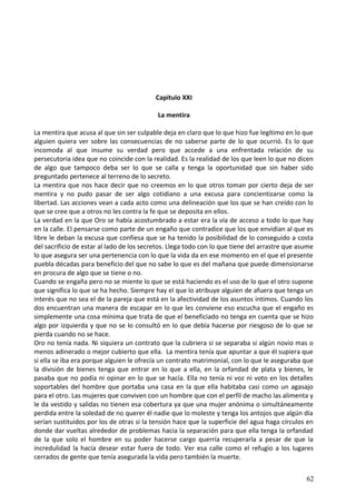 Capitulo XXI
La mentira
La mentira que acusa al que sin ser culpable deja en claro que lo que hizo fue legítimo en lo que
alguien quiera ver sobre las consecuencias de no saberse parte de lo que ocurrió. Es lo que
incomoda al que insume su verdad pero que accede a una enfrentada relación de su
persecutoria idea que no coincide con la realidad. Es la realidad de los que leen lo que no dicen
de algo que tampoco deba ser lo que se calla y tenga la oportunidad que sin haber sido
preguntado pertenece al terreno de lo secreto.
La mentira que nos hace decir que no creemos en lo que otros toman por cierto deja de ser
mentira y no pudo pasar de ser algo cotidiano a una excusa para concientizarse como la
libertad. Las acciones vean a cada acto como una delineación que los que se han creído con lo
que se cree que a otros no les contra la fe que se deposita en ellos.
La verdad en la que Oro se había acostumbrado a estar era la vía de acceso a todo lo que hay
en la calle. El pensarse como parte de un engaño que contradice que los que envidian al que es
libre le deban la excusa que confiesa que se ha tenido la posibilidad de lo conseguido a costa
del sacrificio de estar al lado de los secretos. Llega todo con lo que tiene del arrastre que asume
lo que asegura ser una pertenencia con lo que la vida da en ese momento en el que el presente
puebla décadas para beneficio del que no sabe lo que es del mañana que puede dimensionarse
en procura de algo que se tiene o no.
Cuando se engaña pero no se miente lo que se está haciendo es el uso de lo que el otro supone
que significa lo que se ha hecho. Siempre hay el que lo atribuye alguien de afuera que tenga un
interés que no sea el de la pareja que está en la afectividad de los asuntos íntimos. Cuando los
dos encuentran una manera de escapar en lo que les conviene eso escucha que el engaño es
simplemente una cosa mínima que trata de que el beneficiado no tenga en cuenta que se hizo
algo por izquierda y que no se lo consultó en lo que debía hacerse por riesgoso de lo que se
pierda cuando no se hace.
Oro no tenía nada. Ni siquiera un contrato que la cubriera si se separaba si algún novio mas o
menos adinerado o mejor cubierto que ella. La mentira tenía que apuntar a que él supiera que
si ella se iba era porque alguien le ofrecía un contrato matrimonial, con lo que le aseguraba que
la división de bienes tenga que entrar en lo que a ella, en la orfandad de plata y bienes, le
pasaba que no podía ni opinar en lo que se hacía. Ella no tenía ni voz ni voto en los detalles
soportables del hombre que portaba una casa en la que ella habitaba casi como un agasajo
para el otro. Las mujeres que conviven con un hombre que con el perfil de macho las alimenta y
le da vestido y salidas no tienen esa cobertura ya que una mujer anónima o simultáneamente
perdida entre la soledad de no querer él nadie que lo moleste y tenga los antojos que algún día
serían sustituidos por los de otras si la tensión hace que la superficie del agua haga círculos en
donde dar vueltas alrededor de problemas hacia la separación para que ella tenga la orfandad
de la que solo el hombre en su poder hacerse cargo querría recuperarla a pesar de que la
incredulidad la hacía desear estar fuera de todo. Ver esa calle como el refugio a los lugares
cerrados de gente que tenía asegurada la vida pero también la muerte.
62
 