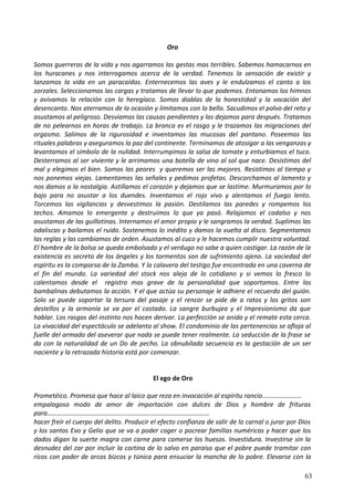 Oro
Somos guerreras de la vida y nos agarramos las gestas mas terribles. Sabemos hamacarnos en
los huracanes y nos interrogamos acerca de la verdad. Tenemos la sensación de existir y
lanzamos la vida en un paracaídas. Enternecemos las aves y le endulzamos el canto a los
zorzales. Seleccionamos las cargas y tratamos de llevar lo que podemos. Entonamos los himnos
y avivamos la relación con lo heregíaco. Somos diablas de la honestidad y la vocación del
desencanto. Nos aterramos de la ocasión y limitamos con lo bello. Sacudimos el polvo del reto y
asustamos al peligroso. Desviamos las causas pendientes y las dejamos para después. Tratamos
de no pelearnos en horas de trabajo. La bronca es el rasgo y le trazamos las migraciones del
orgasmo. Salimos de la rigurosidad e inventamos las mucosas del pantano. Poseemos las
rituales palabras y aseguramos la paz del continente. Terminamos de atosigar a las venganzas y
levantamos el símbolo de la nulidad. Interrumpimos la salsa de tomate y enturbiamos el tuco.
Desterramos al ser viviente y le arrimamos una botella de vino al sol que nace. Desistimos del
mal y elegimos el bien. Somos las peores y queremos ser las mejores. Resistimos al tiempo y
nos ponemos viejas. Lamentamos las señales y pedimos profetas. Descorchamos al lamento y
nos damos a la nostalgia. Astillamos el corazón y dejamos que se lastime. Murmuramos por lo
bajo para no asustar a los duendes. Inventamos el rojo vivo y alentamos el fuego lento.
Torcemos las vigilancias y desvestimos la pasión. Destilamos las paredes y rompemos los
techos. Amamos lo emergente y destruimos lo que ya pasó. Relajamos el cadalso y nos
asustamos de las guillotinas. Internamos el amor propio y le sangramos la verdad. Suplimos las
odaliscas y bailamos el ruido. Sostenemos lo inédito y damos la vuelta al disco. Segmentamos
las reglas y las cambiamos de orden. Asustamos al cuco y le hacemos cumplir nuestra voluntad.
El hombre de la bolsa se queda embolsado y el verdugo no sabe a quien castigar. La razón de la
existencia es secreto de los ángeles y los tormentos son de sufrimiento ajeno. La vaciedad del
espíritu es la comparsa de la Zamba. Y la calavera del testigo fue encontrada en una caverna de
el fin del mundo. La variedad del stock nos aleja de lo cotidiano y si vemos lo fresco lo
calentamos desde el registro mas grave de la personalidad que soportamos. Entre las
bambalinas debutamos la acción. Y el que actúa su personaje le adhiere el recuerdo del guión.
Solo se puede soportar la tersura del pasaje y el rencor se pide de a ratos y los gritos son
destellos y la armonía se va por el costado. La sangre burbujea y el Impresionismo da que
hablar. Los rasgos del instinto nos hacen derivar. La perfección se anida y el remate esta cerca.
La vivacidad del espectáculo se adelanta al show. El condominio de las pertenencias se afloja al
fuelle del armado del aseverar que nada se puede tener realmente. La seducción de la frase se
da con la naturalidad de un Do de pecho. La obnubilada secuencia es la gestación de un ser
naciente y la retrazada historia está por comenzar.
El ego de Oro
Prometéico. Promesa que hace al laico que reza en invocación al espíritu rancio……………………
empalagoso modo de amor de importación con dulces de Dios y hombre de frituras
para………………………………………………………………………………………
hacer freír el cuerpo del delito. Producir el efecto confianza de salir de lo carnal o jurar por Dios
y los santos Evo y Gelio que se va a poder coger o pocrear familias numéricas y hacer que los
dados digan la suerte magra con carne para comerse los huesos. Investidura. Investirse sin la
desnudez del zar por incluir la cortina de lo salvo en paraíso que el pobre puede tramitar con
ricos con poder de arcos bizcos y túnica para ensuciar la mancha de lo pobre. Elevarse con la
63
 