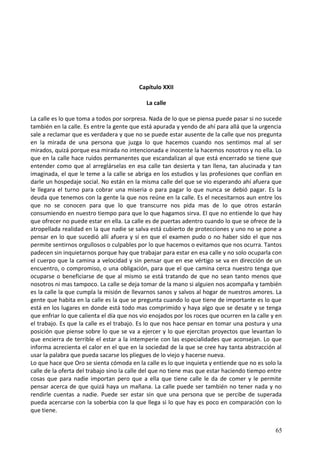 Capítulo XXII
La calle
La calle es lo que toma a todos por sorpresa. Nada de lo que se piensa puede pasar si no sucede
también en la calle. Es entre la gente que está apurada y yendo de ahí para allá que la urgencia
sale a reclamar que es verdadera y que no se puede estar ausente de la calle que nos pregunta
en la mirada de una persona que juzga lo que hacemos cuando nos sentimos mal al ser
mirados, quizá porque esa mirada no intencionada e inocente la hacemos nosotros y no ella. Lo
que en la calle hace ruidos permanentes que escandalizan al que está encerrado se tiene que
entender como que al arreglárselas en esa calle tan desierta y tan llena, tan alucinada y tan
imaginada, el que le teme a la calle se abriga en los estudios y las profesiones que confían en
darle un hospedaje social. No están en la misma calle del que se vio esperando ahí afuera que
le llegara el turno para cobrar una miseria o para pagar lo que nunca se debió pagar. Es la
deuda que tenemos con la gente la que nos reúne en la calle. Es el necesitarnos aun entre los
que no se conocen para que lo que transcurre nos pida mas de lo que otros estarán
consumiendo en nuestro tiempo para que lo que hagamos sirva. El que no entiende lo que hay
que ofrecer no puede estar en ella. La calle es de puertas adentro cuando lo que se ofrece de la
atropellada realidad en la que nadie se salva está cubierto de protecciones y uno no se pone a
pensar en lo que sucedió allí afuera y sí en que el examen pudo o no haber sido el que nos
permite sentirnos orgullosos o culpables por lo que hacemos o evitamos que nos ocurra. Tantos
padecen sin inquietarnos porque hay que trabajar para estar en esa calle y no solo ocuparla con
el cuerpo que la camina a velocidad y sin pensar que en ese vértigo se va en dirección de un
encuentro, o compromiso, o una obligación, para que el que camina cerca nuestro tenga que
ocuparse o beneficiarse de que al mismo se está tratando de que no sean tanto menos que
nosotros ni mas tampoco. La calle se deja tomar de la mano si alguien nos acompaña y también
es la calle la que cumpla la misión de llevarnos sanos y salvos al hogar de nuestros amores. La
gente que habita en la calle es la que se pregunta cuando lo que tiene de importante es lo que
está en los lugares en donde está todo mas comprimido y haya algo que se desate y se tenga
que enfriar lo que calienta el día que nos vio enojados por los roces que ocurren en la calle y en
el trabajo. Es que la calle es el trabajo. Es lo que nos hace pensar en tomar una postura y una
posición que piense sobre lo que se va a ejercer y lo que ejercitan proyectos que levantan lo
que encierra de terrible el estar a la intemperie con las especialidades que aconsejan. Lo que
informa acrecienta el calor en el que en la sociedad de la que se cree hay tanta abstracción al
usar la palabra que pueda sacarse los pliegues de lo viejo y hacerse nueva.
Lo que hace que Oro se sienta cómoda en la calle es lo que inquieta y entiende que no es solo la
calle de la oferta del trabajo sino la calle del que no tiene mas que estar haciendo tiempo entre
cosas que para nadie importan pero que a ella que tiene calle le da de comer y le permite
pensar acerca de que quizá haya un mañana. La calle puede ser también no tener nada y no
rendirle cuentas a nadie. Puede ser estar sin que una persona que se percibe de superada
pueda acercarse con la soberbia con la que llega si lo que hay es poco en comparación con lo
que tiene.
65
 