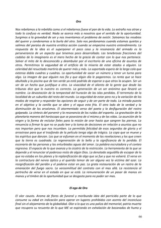 Oro
Nos rebelamos a la rebeldía como si el rebelarnos fuese el pan de la vida. Lo extraño nos atrae y
todo lo confuso es verdad. Nada se acerca más a nosotros que el sentido de la oportunidad.
Surgimos a la gravedad de ser y nos inventamos el problema de existir. Salvamos los resabios
del querer y condenamos a la burla del otro. Solo nos perdonamos cuando estamos quietos y
salimos del paraíso de nuestra errática acción cuando se empecina nuestro entendimiento. La
respuesta de la idea es el superponer el poco caso y la resonancia del armado es la
perseverancia de un aspecto que tenemos poco desarrollado. Las tenebrosas fracciones del
cadalso de lo imaginario es el mero hecho de la gracia de contar con lo que nos pertenece.
Salvar el mito de lo desconocido y deambular por el escritorio de una oficina de asuntos de
otros. Permitirnos la vaguedad de el artificio de la miseria de estar atados a alguien. La
celeridad del resucitado martirio de querer más y más. La soportada espera de la larga cola que
extensa dobla cuadras y cuadras. La oportunidad de sacar un número y tener un turno para
algo. La imagen de que alguien nos fía y que algún día le pagaremos. La renta que se hace
abultada y la piscina que de tan verde ya está podrida de esperar a que otros la ocupen. Ser un
ser de un hecho que justifique a otro. La vivacidad de el aliento de la gente que desde las
tribunas dice que lo nuestro es correcto. La generación de un ser anónimo que llevará un
nombre. La devastación de la tempestad del huracán de las islas perdidas. El terremoto de la
localidad de un suburbio del resto del mundo. La seguridad de estar pero no y la variación de los
modos de respirar y responder las opciones de seguir y de ser parte de todo. La mirada puesta
en el objetivo y la canilla que se abre y el agua esta fría. El otro lado de la verdad y la
disminución de los arcaísmos. El atormentado verso del poeta y la desfiguración del rostro
golpeado. La síntesis del porvenir y la resonancia de los ruidos del espanto. La gravitación de la
planetaria manera del horóscopo que se posesiona de sí mismo y de las vidas. La asunción de la
virgen y la forma de reclutar fieles para la misión de orar hasta que sangren las piernas. La
renuencia a firmar lo que no se pudo leer y la toma de decisiones en relación a asuntos que no
nos importan pero que nos incumben. La permitida felicidad de esos segundos de gloria y el
arrastrase para que el trasfondo de la película tenga algo de trágico. La copa que se mueve y
los espíritus que danzan. Los que se esfuman en el momento de las revelaciones y los que creen
que la tierra es cuadrada. La regeneración de lo bello y la significancia de lo perdido. El
escenario de las personas y las enturbiadas aguas del amor. La palabra escrutadora y el conteo
regresivo. El espacio de lo que avanza y la cicatriz de la restricción. La herramienta de la que se
depende y el renunciar al poderoso resto de algún Dios. La denotada seguidilla de escapar de lo
que no estaba en los planes y la replanificación de algo que se fue y que no volverá. El verse en
la contractura del nervio óptico y el querido temor de ser alguna vez la víctima del azar. La
resignificación del perdón y el poderse estar en paz. La grata restauración de un rastro de la
emanación del fuego sacro. La verosimilitud del contrato con el mas allá. La resistencia al
pertrecho de verse en el estado en que se está. La remuneración de un pasar de manos en
manos y el timbre de la oportunidad que se desgasta para no poder ser mas.
El ego de Oro
El olor causto. Aroma de flores de funeral y moribunda idea del parricidio parte de lo que
consume su edad en indicación para operar en lugares prohibidos con acento del inconcluso
final sin el alejamiento de la globalidad. Olor a lo que es una paliza del memorial; patria muerta
que recupera su recuento de lo que ME ve expirando en exhalación de bocanadas de humo y
66
 