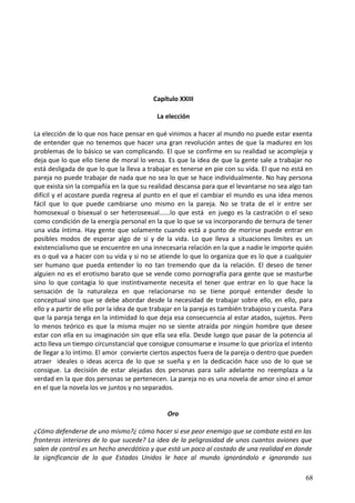 Capítulo XXIII
La elección
La elección de lo que nos hace pensar en qué vinimos a hacer al mundo no puede estar exenta
de entender que no tenemos que hacer una gran revolución antes de que la madurez en los
problemas de lo básico se van complicando. El que se confirme en su realidad se acompleja y
deja que lo que ello tiene de moral lo venza. Es que la idea de que la gente sale a trabajar no
está desligada de que lo que la lleva a trabajar es tenerse en pie con su vida. El que no está en
pareja no puede trabajar de nada que no sea lo que se hace individualmente. No hay persona
que exista sin la compañía en la que su realidad descansa para que el levantarse no sea algo tan
difícil y el acostare pueda regresa al punto en el que el cambiar el mundo es una idea menos
fácil que lo que puede cambiarse uno mismo en la pareja. No se trata de el ir entre ser
homosexual o bisexual o ser heterosexual......lo que está en juego es la castración o el sexo
como condición de la energía personal en la que lo que se va incorporando de ternura de tener
una vida íntima. Hay gente que solamente cuando está a punto de morirse puede entrar en
posibles modos de esperar algo de sí y de la vida. Lo que lleva a situaciones límites es un
existencialismo que se encuentre en una innecesaria relación en la que a nadie le importe quién
es o qué va a hacer con su vida y si no se atiende lo que lo organiza que es lo que a cualquier
ser humano que pueda entender lo no tan tremendo que da la relación. El deseo de tener
alguien no es el erotismo barato que se vende como pornografía para gente que se masturbe
sino lo que contagia lo que instintivamente necesita el tener que entrar en lo que hace la
sensación de la naturaleza en que relacionarse no se tiene porqué entender desde lo
conceptual sino que se debe abordar desde la necesidad de trabajar sobre ello, en ello, para
ello y a partir de ello por la idea de que trabajar en la pareja es también trabajoso y cuesta. Para
que la pareja tenga en la intimidad lo que deja esa consecuencia al estar atados, sujetos. Pero
lo menos teórico es que la misma mujer no se siente atraída por ningún hombre que desee
estar con ella en su imaginación sin que ella sea ella. Desde luego que pasar de la potencia al
acto lleva un tiempo circunstancial que consigue consumarse e insume lo que prioríza el intento
de llegar a lo íntimo. El amor convierte ciertos aspectos fuera de la pareja o dentro que pueden
atraer ideales o ideas acerca de lo que se sueña y en la dedicación hace uso de lo que se
consigue. La decisión de estar alejadas dos personas para salir adelante no reemplaza a la
verdad en la que dos personas se pertenecen. La pareja no es una novela de amor sino el amor
en el que la novela los ve juntos y no separados.
Oro
¿Cómo defenderse de uno mismo?¿ cómo hacer si ese peor enemigo que se combate está en las
fronteras interiores de lo que sucede? La idea de la peligrosidad de unos cuantos aviones que
salen de control es un hecho anecdótico y que está un poco al costado de una realidad en donde
la significancia de lo que Estados Unidos le hace al mundo ignorándolo e ignorando sus
68
 