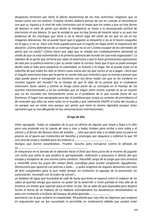 desgracias terminen por darle el efecto boomerang de los mas acérrimos religiosos que se
lanzan junto con los aviones. Estados Unidos debiera pensar de vez en cuando al encontrarse
con que su riqueza y si nivel de vida contrastan con el mapa que los rodea y que no hay forma
de detener el odio de gente que desde la inteligencia se lanza a la desesperada actitud de
aterrorizar al oso blanco. Es que la verdad es que no hay forma de hacerle notar a un país tan
poderoso de los enemigos que tiene si no le hacen algo del estilo de los que se vio en las
imágenes televisivas. No se puede hacer que el gigante se despierte si no se le hacen cosquillas
en el ego y si no se hace una mala jugada para que el orgullo les haga sentir la impotencia del
desastre. ¿Cómo defenderse de un enemigo al que no se ve? ¿Cómo escapar de los atentados de
gente que no existe? ¿Cómo hacer que algo que se estaba tan cuidadosamente planeado se
olvide de que se está enfrentando a la primera potencia del mundo tal cual está organizado?. La
rebelión de la gente que termina por odiar al americano y que le hace permanentes expresiones
de odio por su política exterior y por su andar sobre la cornisa, hace que el que se pudo emerger
desde todo el odio para perpetrar la calamidad, se levante y lo haga. No se puede estar en la
soberbia de que todos los días se hacen cosas sucias por las que nunca se va a pagar. ¿Será que
el orgullo americano hace que la gente se sienta más que inmortal y que se resista a pensar que
algo puede pasar o transgredir sus fronteras con ese feroz modo con que se los condena en
muchos lugares del mundo? Ya es tiempo de que la idea de la justicia que el ciudadano
americano tanto valora y estima se tenga como parte de su concepto en el manejo de los
asuntos internacionales y en las actitudes que se eligen entre tantas cuando se ve un asunto
que no les incumbe tan directamente como es el problema de lo que sucede fuera de sus
fronteras. El lugar mas apropiado para dar al problema que surgió un carácter de prioridad es el
de entender que ellos no viven solos en el mundo y que realmente EXISTE el resto del mundo y
no porque sea un resto sino porque son gente que tiene la misma dignidad aunque otras
opiniones que se van dibujando en las conversaciones internacionales.
El ego de Oro
Valor agregado. Todos se colgaban de lo que se ofrecía de alguien que trepó y llegó a lo alto
pero una pirámide era la cúpula de mas y mas y todos tiraban para arriba y esto subía y el
clamor y el fervor del Buenos Aires de antaño.......año que pone alas a lo alado para no para no
pisarse en el apuro por meteoritos de hazañas y enemigos por doquiera y enfático lo que YO
con cara de enojo y maldad para las órdenes a……………………………………………..
testigos que fueron aceptándose. Firulete. Gaucho para estrujarse contra lo afinado de
su……………………………………………………………………………………
fe inequívoca en lo dorado de lo adorado hacia el final que hace juicio de la muerte de juguete
con estilo que clava lo que perfora lo garrapateado. Indicación y presuroso ir detrás del que
escapa y escaparse de uno mismo como sombras. HacerME cargo de la carga que otro arrastra
y meterME entre los yuyos del coman flash; camuflaje para ocultar vergüenza. Aguafiestas.
Democracia que apareció con piernas y tetas.....y pubis angelical de ángeles demonios con cara
de feliz cumpleaños para lo que nadie festeja sin invitación al agasajo de la perversión sin
autorización. Incumplir con la orden de sonreír….
un baldazo de agua que humedad de café de lluvia que lenta se esparce entre le cadáver de no
saber al querido amigo que parece no poder de la amarrete o triste partida al mas allá de la
frontera sin límites que reportar para el alma. Se fue. No se sabe de qué disparaba pero disparó
hecho el horno de un habano de La Habana intimidándose los bandolezcos devaluándose su
peso con invitación a la fiesta del bosque de plata gastada………………………..
quemarse con lo que sostiene la empalizada. MI pañuelo que rojo tiñe las lágrimas que evapora
en argumento que no fue escuchado ni permitido en intolerancia debida que aceptó estar
69
 