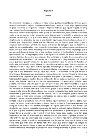 Capítulo II
Menor
Oro era menor. Cabizbaja la receta que le hacía pensar que la única salida era enfrentar querer
no ser como aquellas mujeres mayores que vendían su cuerpo al horror. Algo superlativo hay
de peso cuando se usa la palabra ¨ mayor ¨. Algo que habla de que alguna ya pasó por ahí y
tuvo que probar alternativas que uno teme tener que ver como posibles aunque le espante. El
efecto que produce el ejemplo que nadie quiere dar en este mundo, salvo cuando el consenso
social le da un premio, es tan agobiante como desesperado. La solución al aislamiento que
produce ver que hay otras que se han hecho por necesidad hace parecer necesario lo que
simplemente fue el destino de otro o una elección equivocada. Cuando algo anochece en el
sistema que compartimos parece que las cláusulas son las mismas para todos y que la
oscuridad es sinónimo de unidad, y no es así. Cada rincón de los lugares que nos hacen ver la
noche de nuestra vida deben tener en común al drama que hace al sentimiento que importa a
todos pero que no se aparta de la elegancia de intentar algo nuevo. No es un presagio que lo
que se puede hacer de lo que hizo el que nos hace incluir en la familiaridad o la amistad una
opción que no fue tan elegida pero sí que lo hace particular al tomar decisiones en vista de una
manera distinta a la nuestra, sea obligada. Oro pertenece al templo de un mineral que se
encuentra solo en la belleza que se cava en lo profundo de la desgracia pero que reluce al
punto que todos quieren tenerla. Fue así que el acercamiento que me unió a ella fue el de un
explorador que buscaba en esa selva de las impresiones y las intuiciones de muchos meses de
estar calando en el alejar de un instinto a prueba de lo salvaje que me vi en la ternura de una
criatura que estaba decidida como yo en la proximidad de estar segura a partir de lo vivido de
sujetarse a esta experiencia que ya lleva dos lustros. La naturaleza fue la que decidió el
atractivo por dos cosas muy especiales que muchos toman en cuenta. Primero la mirada que
sostuvo la mía y segundo la que ambos dirigimos a las plantas, las flores y, sobretodo, a las
laboriosas hormigas que estaban de paso en la noche de esa plaza que culminaba en el reposo
de los rayos de luna. Cuando se está frente a alguien se tiene conciencia de esa realidad. Si esa
persona percibe que uno sabe que ella esta ahí y que lo que uno está observando es lo que le
importa y no lo que descarta, entonces la conexión es ideal. El modo en que Oro se ve mirada
esa noche es tan especial como que se da cuenta que yo le estoy dando la dimensión que ella
espera de ella misma. Ser observado por otro con esa exclusividad que quita los defectos que
desconocen y que no se interesa uno en conocer, pasa a ser halagador para cualquiera. La
escena en que la mujer se ve enfocada con el spot de los ojos que solo la pueden observar con
deleite es también reconfortántemente femenina.
El modo en que lo que se hace pensamiento frente a alguien es lo que esa persona podría llegar
a saber de uno es tan aterrador si eso es bueno como si es malo, y Oro estaba segura de que
cualquier realidad de su vida era tan proscripta a su orgullo como lo que lo que merecía una
absolución para costoso su pasado aunque ese día olvidase todo eso. La humillación de lo que
se es y de lo que se puede evitar mostrar para no ser poca cosa es lo que hace que las personas
tengan terror a vincularse. La realidad virtual toma todas esas facetas como tan poco
importantes en relación a la imagen y el mensaje conciso que fomenta, que por eso alivia no
estar entre los ojos de una mirada más escrutante. Todo lo que nos increpa al mismo mundo
que otros es casi tan pragmático que no expone una decisión de dejar que se delate lo que
nadie tiene que evitar decir en donde nadie tiene nada que explicar según los códigos. La
prostitución va siempre ligada a casos de alcoholismo y drogadicción e incita mucho a la
violencia exterior e interior por lo que se hace necesario doparse desde lo que se olvida lo que
7
 