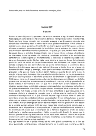 instaurada para uso de la fuerza que ahuyentaba enemigos falsos………………………………………….
Capítulo XXIV
El pasado
Cuando se habla del pasado lo que se está haciendo es encontrar el algo de interés a lo que nos
hace especular acerca de lo que no conocemos de lo que no importa a pesar de haberlo vivido.
Nadie que haya tenido conexión con su pasado atraviesa el verde presente sin estar mas
concentrado en mediar y medir el trámite de un juicio que reivindica lo que se hizo y lo que se
dejó de hacer o ataca que demuestra entender los dolores que ya fueron tan agudos como que
ahora no se sienten y son pura memoria del sentimiento que se agolpa en los estantes de una
documentación de hechos sin alma ni percepción. Lo que se gana o se pierde a través de ellos.
La secuela de que la anécdota de cosas triviales y sin el menor interés en lo que a lo ordinario
de una vida en donde los héroes y las tumbas se contradicen en cuanto al ser personas que
contestaron a su tiempo pero que fríamente refleja la historia de la filosofía del pasado hecho
carne en la persona común. No hay nada como ponerse a tono con lo que la inteligencia
produce a partir de hechos en los que la derrumbada idea de ideales y de sangre carece de
sentido en el presente para aprovecharse de los que no tienen mas que el sentimiento de un
fanatismo de la época que vive en la idea vieja del héroe que se dejaba llevar por el amor a la
bandera que tenía amigos y enemigos, y que ponían el cuerpo en defensa de la gente que
protegían en lo que ese mismo modo de sentir. Patria que decidía de ser cierto lo que la
atacaba o la que decía defenderla. Hay una relación entre los hechos. Los hechos se registran
con lo que ocurrió y los que se determina que estaban por encima en el lugar tenían una razón
histórica que no se puede evaluar desde postura del ajusticiarse por cometidos en pos de lo los
poderes que los obligaban a entender que el mundo tenía buenos y malos y que defender al
bueno trataba al malo como lo peor. Los que no se creían malos al verse rebeldes de una
situación que carecía de sentido bajo una guerra interna pulsaban los motivos de los hechos de
los que se encarna lo que ya era dolor y hoy es solo una alta relación entre lo que estaba bien y
lo que estaba mal mirado y desde arriba no tuvo que enfrentarse al que hizo justicia por la
mano que obedecía al misterio de entender entre lo real que acaecía en el mundo y lo que
confiaba de eso el piso que era lo que su tierra. Hacerse cargo en lo que nadie era ajeno por
sentir tanto orgullo de equidad como lo que las décadas han llevado en la cultura de la que ser
observado de no ensuciarse pero sí de manchar la madera de la que estaba hecha el hombre
que no tenía mas que enemigos en los que desde el imperio de la ley gobernaban a los deseos
de la persona que rara vez uno enfríe de haber habido otro encadenamiento histórico que se
tuviese que hacer. Algo del que el morir pasaba por el idea que desde el presente pertenecía a
los monstruos del pasado que se encargaron de la horrenda tragedia de crudos de cuerpo
intelectual y el idealista para conquistar y hablar en nombre del derecho del avispero de la
historia que cae en causa y relaciones que no son enjuiciables. Derivada facilidad en la que el
intencionado se lavó las manos para que una misma importancia usara el coraje del acercarse a
lo que era tan frío estar de un lado o del otro.
Hay algo de ermitaño en el que se aconseja del no sentir que en su momento era el caos del
amor que reinaba como la consigna en la que la muerte por el amor y para el amor y que dar la
70
 