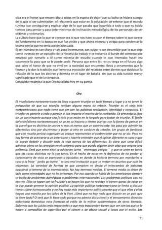 vida era el honor que encontraba a todos en la espera de dejar que su lucha se hiciera cuerpo
de lo que al ser culminación el reloj tenía que estar en la educación de enterar que el mundo
tuviera que conseguirse y explicar algo de lo que pasaba que incumbía a todo y que no había
tiempo para pensar y para determinismos de inclinación metodológica de los personajes de ser
víctimas y victimarios.
La cultura hace que lo que se conoce sea lo que nos hace ocupar el tiempo sobre lo que carece
de fundamento en la época en que fue vivido y que ahora interesa y atrapa para condensar la
bruma con lo que no tenía acción adecuada.
El ser humano es tan chato y tan poco interesante, tan vulgar y tan descreíble que lo que deja
como trayecto en un episodio de la historia da trabajo y se recuerda al borde del contexto que
empieza por tomarlo a él como materia de estudio cuando lo que intentaba hacer era
solamente lo poco que se le puede pedir. Persona que entre los restos tenga en el futuro algo
que salve el honor de que no vivió en la sociedad que encuentra libros y ornamentos que la
forman y le dan la tradición que fervorosa evocación del relatado entre dientes que doblaban la
relación de lo que los abstrae y dormita en el lugar de batalla sin que su vida tuviese mayor
significado que el de la conquista.
Conquista recíproca la que Oro batallaba hoy en su pareja.
Oro
El triunfalismo norteamericano los lleva a querer triunfar en todo tiempo y lugar y a no tener la
precaución de que sus triunfos reciban alguna mano de rebote. Triunfar es el viejo hito
norteamericano que nada tiene que ver con las palabras realización, identidad y conquista. El
triunfar es ganarle a todo y porque sí. No importa el motivo de la contienda. Se presenta la idea
de un contrincante aunque sea ficticio y ya están en la largada para tratar de triunfar. El fuelle
del triunfalismo norteamericano se ve en su historia y tienen que ver con la forma de pensar en
la que el que es distinto de uno es ni mas ni menos que un contrincante. No pasa por admitir las
diferencias sino por discriminar y poner al otro en carácter de retador. Un grupo de fanáticos
que con mucha pericia organizan un ataque representan al contrincante que no se vio. Pero no
hay forma de acercarse a un americano y hacerle entender que el opinar diferente es sano y que
se puede debatir y discutir toda la vida acerca de las diferencias. Es claro que seria difícil
adivinar cómo se las arreglan en el congreso para que pueda alguien decir algo que origine una
polémica. Será que entre ellos se advierten como ¨ enemigos amigos ¨ y que se unen en tanto
que las cosas distintas no lo son tanto. En el hecho de estar en la defensiva de no perder al
contrincante de vista se aventuran a episodios en donde la historia termina por mandarlos a
casa y la frase ¨ jankis go home ¨ es una real invitación a que se metan en asuntos que solo les
incumban. La variedad de formas en que compiten va desde el intercambio de palabras
ocasional al terreno de lo internacional. No hay terrenos medios. El terreno medio lo dejan de
lado como nimiedades que no les interesan. Por eso cuando se habla de los americanos siempre
se habla de problemas domésticos o problemas internacionales. Los problemas políticos casi no
existen. Ellos se tapan con la frazada y se hacen los que no resisten ni tienen ganas de estar en
lo que puede generar la opinión pública. La opinión pública norteamericana se limita a discutir
temas sobre homosexuales y no hay nada más importante políticamente que el que ellos y ellas
hagan una marcha por las calles de N York. ¿Será que no hay nada que discutir en un país que
lo tiene todo? O será que lo tiene todo porque no admite discusiones y el pensamiento directivo
autoritario doméstico esta formado al estilo de lo militar sudamericano de otros tiempos.
Sabemos que los juicios más importantes o que mas trascienden tienen que ver con los que se le
hacen a compañías de cigarrillos por el cáncer o de abuso sexual y cosas por el estilo. Los
71
 