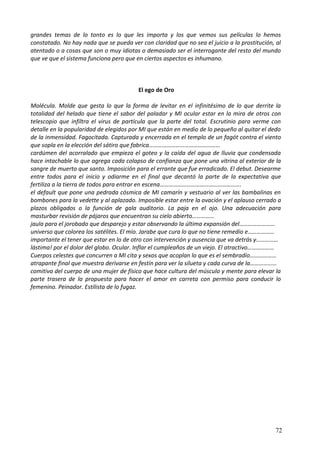 grandes temas de lo tonto es lo que les importa y los que vemos sus películas lo hemos
constatado. No hay nada que se pueda ver con claridad que no sea el juicio a la prostitución, al
atentado o a cosas que son o muy idiotas o demasiado ser el interrogante del resto del mundo
que ve que el sistema funciona pero que en ciertos aspectos es inhumano.
El ego de Oro
Molécula. Molde que gesta lo que la forma de levitar en el infinitésimo de lo que derrite la
totalidad del helado que tiene el sabor del paladar y MI ocular estar en la mira de otros con
telescopio que infiltra el virus de partícula que la parte del total. Escrutinio para verme con
detalle en la popularidad de elegidos por MI que están en medio de lo pequeño al quitar el dedo
de la inmensidad. Fagocitada. Capturada y encerrada en el templo de un fagót contra el viento
que sopla en la elección del sátiro que fabrica…………………………………………
cardúmen del acorralado que empieza el goteo y la caída del agua de lluvia que condensada
hace intachable lo que agrega cada colapso de confianza que pone una vitrina al exterior de la
sangre de muerto que santo. Imposición para el errante que fue erradicado. El debut. Desearme
entre todos para el inicio y odiarme en el final que decantó la parte de la expectativa que
fertiliza a la tierra de todos para entrar en escena……………………………………………….
el default que pone una pedrada cósmica de MI camarín y vestuario al ver las bambalinas en
bombones para la vedette y al aplazado. Imposible estar entre la ovación y el aplauso cerrado a
plazos obligados o la función de gala auditorio. La paja en el ojo. Una adecuación para
masturbar revisión de pájaros que encuentran su cielo abierto……………
jaula para el jorobado que desparejo y estar observando la última expansión del……………………
universo que colorea los satélites. El mío. Jarabe que cura lo que no tiene remedio e………………
importante el tener que estar en lo de otro con intervención y ausencia que va detrás y……………
lástima! por el dolor del globo. Ocular. Inflar el cumpleaños de un viejo. El atractivo………………
Cuerpos celestes que concurren a MI cita y sexos que acoplan lo que es el sembradío………………
atrapante final que muestra derivarse en festín para ver la silueta y cada curva de la………………
comitiva del cuerpo de una mujer de físico que hace cultura del músculo y mente para elevar la
parte trasera de la propuesta para hacer el amor en carreta con permiso para conducir lo
femenino. Peinador. Estilista de lo fugaz.
72
 