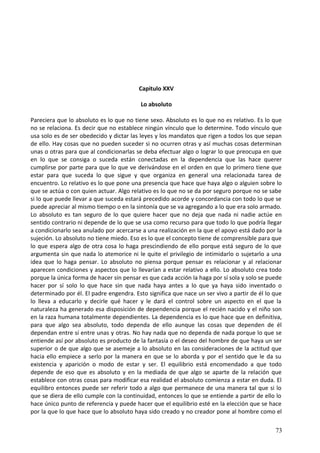 Capitulo XXV
Lo absoluto
Pareciera que lo absoluto es lo que no tiene sexo. Absoluto es lo que no es relativo. Es lo que
no se relaciona. Es decir que no establece ningún vínculo que lo determine. Todo vínculo que
usa solo es de ser obedecido y dictar las leyes y los mandatos que rigen a todos los que sepan
de ello. Hay cosas que no pueden suceder si no ocurren otras y así muchas cosas determinan
unas o otras para que al condicionarlas se deba efectuar algo o lograr lo que preocupa en que
en lo que se consiga o suceda están conectadas en la dependencia que las hace querer
cumplirse por parte para que lo que ve derivándose en el orden en que lo primero tiene que
estar para que suceda lo que sigue y que organiza en general una relacionada tarea de
encuentro. Lo relativo es lo que pone una presencia que hace que haya algo o alguien sobre lo
que se actúa o con quien actuar. Algo relativo es lo que no se da por seguro porque no se sabe
si lo que puede llevar a que suceda estará precedido acorde y concordancia con todo lo que se
puede apreciar al mismo tiempo o en la sintonía que se va agregando a lo que era solo armado.
Lo absoluto es tan seguro de lo que quiere hacer que no deja que nada ni nadie actúe en
sentido contrario ni depende de lo que se usa como recurso para que todo lo que podría llegar
a condicionarlo sea anulado por acercarse a una realización en la que el apoyo está dado por la
sujeción. Lo absoluto no tiene miedo. Eso es lo que el concepto tiene de comprensible para que
lo que espera algo de otra cosa lo haga prescindiendo de ello porque está seguro de lo que
argumenta sin que nada lo atemorice ni le quite el privilegio de intimidarlo o sujetarlo a una
idea que lo haga pensar. Lo absoluto no piensa porque pensar es relacionar y al relacionar
aparecen condiciones y aspectos que lo llevarían a estar relativo a ello. Lo absoluto crea todo
porque la única forma de hacer sin pensar es que cada acción la haga por sí sola y solo se puede
hacer por sí solo lo que hace sin que nada haya antes a lo que ya haya sido inventado o
determinado por él. El padre engendra. Esto significa que nace un ser vivo a partir de él lo que
lo lleva a educarlo y decirle qué hacer y le dará el control sobre un aspecto en el que la
naturaleza ha generado esa disposición de dependencia porque el recién nacido y el niño son
en la raza humana totalmente dependientes. La dependencia es lo que hace que en definitiva,
para que algo sea absoluto, todo dependa de ello aunque las cosas que dependen de él
dependan entre sí entre unas y otras. No hay nada que no dependa de nada porque lo que se
entiende así por absoluto es producto de la fantasía o el deseo del hombre de que haya un ser
superior o de que algo que se asemeje a lo absoluto en las consideraciones de la actitud que
hacia ello empiece a serlo por la manera en que se lo aborda y por el sentido que le da su
existencia y aparición o modo de estar y ser. El equilibrio está encomendado a que todo
depende de eso que es absoluto y en la mediada de que algo se aparte de la relación que
establece con otras cosas para modificar esa realidad el absoluto comienza a estar en duda. El
equilibro entonces puede ser referir todo a algo que permanece de una manera tal que si lo
que se diera de ello cumple con la continuidad, entonces lo que se entiende a partir de ello lo
hace único punto de referencia y puede hacer que el equilibrio esté en la elección que se hace
por la que lo que hace que lo absoluto haya sido creado y no creador pone al hombre como el
73
 