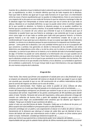 inventor de su absoluto al que le dedicará toda la atención para que la armonía lo mantenga en
pie. La equidistancia, es decir, la relación idéntica que hay de todo respecto de lo absoluto,
hace que todo lo demás sea igual por lo que nada funciona en lo que hace a la interrelación
entre las cosas si fueran equidistantes por no quedar en independencia. Estar en una manera la
una respecto de la otra para en ese modo de formarse lo que las relaciona mantenga la idea de
lo absoluto según fue interpretada al crearse todo para que sea el centro de lo que todo se
adecua. Absoluto es un resultado definitivo. Lo que no puede volver atrás ni cambiar respecto
de lo que sucedió es absoluto. La historia es absoluta porque no se pueden modificar los
hechos que ya sucedieron en cuanto a hechos. Sí se puede modificar lo que es relativo que es la
interpretación y la creación de una cultura que entiende lo que es lo absoluto para que al
interpretar se pueda hacer que esa historia se sostenga y sea sostenida por lo que se puede
mirar como lugar en el que nada se cambie pero todo esté para generar historia. La historia
genera historia y en ese modo la generación del movimiento creador de lo que se ve
condicionado por lo que pasó que ya es absoluto y lo que va a pasar que algún día será absoluto
también. La ciencia no es absoluta porque los que encontraron la respuesta son hombres que ¨
piensan ¨ como parte de lo absoluto y son una cantidad mínima que se ve en la ocupación del
que concierne a cambios mas generales en donde la interacción de los científicos con otros
determina una dependencia entre ellos y no de los otros con la ciencia a la que simplemente
entienden. La ciencia lo que altera es la materia y no la relación de toda la humanidad respecto
de algo. El hombre no puede ver como absoluto a la información sino a lo que sucedió con el
hombre y la materia es solo información. Poner fuera del hombre a la seguridad es un modo de
que lo absoluto cumpla ese rol en el que lo que aconteció no es el hombre sino los hechos. Por
el contrario la ciencia es lo que estudia a los hechos y no es absoluta. La curiosidad es apartarse
de lo cotidiano o potenciarlo. Es lo que incluye todo lo que interrelaciona a los que dependen
de una manera conjunta de lo absoluto.
El ego de Oro
Trato hecho. Dos manos que firman una aceptación al saludo para uno o dos finalizado lo que
se empezó con educación al aprender del estarse en deuda de tener que pagar lo que se expía
con acuerdo que recuerda lo que se era. MI construcción de un edilicio materialismo de foto
para la sonrisa del negocio con dinero con la cara de ambos…………………………………
depósitos del atormentado. Fósil. Fósforo que emite lo posible de otros millones de años
erráticos y fumar en el avión que llegó del pasado en la silueta para vestir al vertebrado…………
museo del arqueológico extinguirse con formato que sostiene lo que se cae y un invento con la
musculatura del animal. ImpartirME en las partes constituyentes de MI asamblea para decidir
sobre el total. Porteña. Portación del arma del importante y leños para alimentar el fuego del
corazón con callecitas de buenos Aires y parte del equipaje de pasajero que prueba a la
competencia para elegir una accidentalidad entre ancianos que los abuelos que llegaron a
trabajar. Tango que vio bailar lo que cuestiones de afecto………
matar el rato con una fácil forma de bailar. Precipicio. Caída que ve la altura de los picos y el
fálico auspicio de la fecundidad en presupuesto para un plan familiar de………………………………
atracción centrífuga con un padre y una organización al educar en el oficio de ofrecer valentía.
Vaciamiento de la distancia que obstruye el campo de caída libre que da libertad al loco a
tirarse del balcón del amor que intermitencia entre el dolor y el placer en firme estarse para
volver a el piso. Inclinación. Levedad que distancia la opción de………………………
plano que inclina lo que geometrías a lo fascinante poder tener adopción del debate………………
imperturbable del que guía la subasta hasta ofertas de último momento para toma del accionar
74
 