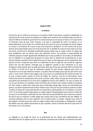 Capitulo XXVI
La euforia
Una forma de ser víctima es acercarse a la euforia. Todo lo que lleva a la gente a desbordar en
situaciones de unión que de lo cotidiano en medio de la ausencia de iniciativas todo consista en
hacerse líderes transitorios que toman la acción porque eso es lo que se busca. Es lo que toma
la fervorosa idea de que nada importa y de que la necesidad de estar sin pensar en la
adversidad pone como límite una risueña tarea de la que los que se encargan de hacer tengan
un acceso a la barbarie de la que lo que más importa es protestar. Es una manera de lo que
parece verse observados pero con la terminación de un pedido en el que lo que mata es lo que
da ánimo. Acción de la sociedad condenable porque dejan que se vayan a lavar la cabeza de
esos problemas que no tienen pero que deberían entrar. No pierden la oportunidad de
imitarlos porque se están igualmente ofendidos por lo que sucedió en el mundo y se identifican
con la rebeldía en la exposición de gente sin causa que se adueña de la pertenencia. El que
toma la palabra cuando le toca hablar hace que lo que se interroga para que la explicación que
apunta a tener el dominio que teme lo imperativo les de la culpa de una receta de regiones
acerca del uso del tiempo. Enemigo que se agiganta cuando lo que interpreta es lo que
acongoja a toda la gente que no sabe qué hacer pero que tiene que escuchar toda la historia de
un hecho. Es tema de lo que se interpreta cuando los que buscan cadenas para otros se
encuentran con las que llevaron siempre. La justicia hace encargos para que los que tienen que
sufrir y morir sean mártires bien pagos que se les hace una condonación del hecho de estar en
lo que a todos asusta cuando se trata de hablar de muertos. Uso de la información como
manera de tachar la importancia del uso de no hacer nada y llevar al caos de no encontrar mas
que gente que participa en el circo de la negligencia hecha acto público. Los que se jactan de
ser los que merecen ser tratados como los héroes de la euforia que estalla cuando la sociedad
no tiene salida y nadie hace nada para que el liderazgo ponga algo menos de enemistad que
parece una forma dictatorial de avanzar sobre el que cree que los que siempre tuvieron la plata
se lleven el fiasco de lo que lentamente va comiendo y acentuándose en el método y no como
el fin. En la euforia puede haber gente sin salida o gente atropellándose para estar en medio de
los que no se entienden y disfruten de ello. Show de los que posibilitan que el quererse enterar
de que lo que no importa a nadie tenga que revelar que lo que consideran de esa religión un
eventual problema de los que acabaron mal no deba volver a suceder. Aspecto que cubra lo
que alguien necesita para que nadie se caiga y todos estén preocupados y trabajando en lugar
de delatar que eso estaba enjuiciando lo que sucedió y hacen la lección del tener que estar en
los temas y no en las teorías.
Oro
La tragedia es un modo de estar en la gravitación de los hechos que habitualmente nos
absorben pero en lo trágico que en sí se potencia una forma de vivirla de una manera mas leve
76
 