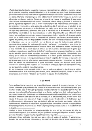 y fluida. Cuando algo trágico sucede las cosas que mas nos importan rebalsan o explotan y se ve
que la reacción inmediata mas allá del peligro es la de estar en una posición de drama que es el
que se lleva dentro oculto antes de que algo realmente trágico sucediese. La realidad y la ficción
son parte del drama americano y hoy ellos están viviendo en la realidad cosas que la ficción ya
adelantaba en libros y material fílmico que se muestra y expone la posibilidad de que cosas
como las que sucedieron algún día pasan. Finalmente sucedió y hoy la fiesta de la realidad le
gana a la fiesta de la fantasía y no se puede tocar al orgullo del americano de ser intocable sin
que reaccione realmente en una respuesta contundente. Es de esperar que se ajusticie a los
culpables pero no que empiecen a tirar bombas por todos lados. No se trata de otra cosa que
sea algo muy focalizado y planeado para que el resultado sea el escarmiento de el pueblo
americano y sobre todo de sus autoridades que se visten de prepotentes y de intocables en la
imagen que de ellas se consume en los aspectos de sus actitudes y soberbia a lo largo de toda la
tierra. No se puede tener en paz a la conciencia del genocidio que fomenta estados unidos en
lugares del planeta para que después todos lloremos por unos cuantos aviones que responden a
la indignación que se ve insultada por la forma en que la indiscriminada soberbia
norteamericana acciona las palancas del mundo y del poder. La tragedia es una forma de
registrar lo que se puede tomar como la señal de alerta pero también de alarma contra lo que
se está haciendo. No se puede dejar de pensar que en el corazón de todos está la gente que
volaba en esos aviones y las víctimas de todo el episodio pero ser un poco fríos al darnos cuenta
que los estados unidos tienen enemigos declarados algunos mas ocultos y disimulados que
otros y que lo único que realmente nos alarma no es la paliza que les dieron sino las victimas
inocentes como sucede en cualquier cosa que se vista de tragedia. Ser cautos y no especular sin
que se nos vaya el rencor a los que en algunos aspectos nos someten y en muchos nos dan la
mano. Es preciso ser ecuánimes con al gente de estados unidos y no dejar de pesar que la
variedad tan extraña que ha sucedido nos concierne en tanto que defensores de la paz mundial,
esa que a estados unidos le importa un carajo.
No nos tengamos en la memoria todo lo que le podemos achacar a la dirigencia militar
norteamericana en este momento pero seamos justos y tengamos el pulso firme a la hora de
acusarlos de aberraciones y de cosas que merecen el repudio del mundo entero.
El ego de Oro
Circo. Malabaristas y trapecista que se equilibraban en maestría la de encontrar una red que
salve a camikases que golpeaban los sueños de Estados Descuidos. Indicación del puente que
concluye en otro lado de MI lugar que decide el circo del animal con plazos fijo para la fuga de
alcatraz. Imperdible el final de cada película si su fijación oral para no decir nada de la cultura
que cultiva lo que calla. En bandeja. La cabeza rodaba pensando. Las glándulas del cerebro que
absorbían imparcial estar educado en lo universal, en lo edulcorante para ponerle sabor a lo
insulso de treguas para pasarse de largo en cada curva y la atención en la habitación que
pensión completa. MI persiana baja que baja el telón de un gemido que acosa y dilata lo
urgente de una necesidad de vaciarse en algo por terapia. Pordiosero. Que Dios y la patria os lo
demanden por carta documento que delata un principio en finalidad oculta en el encabezado de
el despido……………………………………..
expulsar la libido de la región del usurero portador del virus del ser poca cosa. MI falta de
contar con la confianza en la potencia del país que eleva la consigna del primer mundo o linyera
que va a Harrod´s y Maysis: inculto imposible de maní y my máni………………………………
poderosos filmes policiales con ladrones para miles de autos de policía. El vaciamiento.
SacarME de encima lo que obstaculiza y hacerME de la absorción de cada conspirador al
77
 