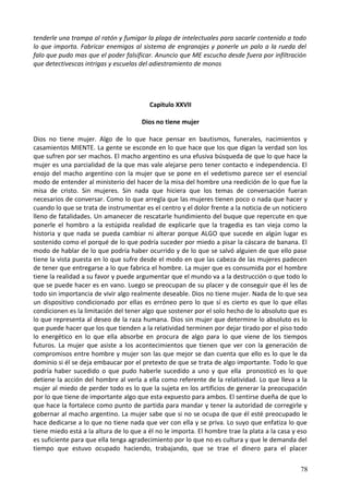tenderle una trampa al ratón y fumigar la plaga de intelectuales para sacarle contenido a todo
lo que importa. Fabricar enemigos al sistema de engranajes y ponerle un palo a la rueda del
falo que pudo mas que el poder falsificar. Anuncio que ME escucha desde fuera por infiltración
que detectivescas intrigas y escuelas del adiestramiento de monos
Capitulo XXVII
Dios no tiene mujer
Dios no tiene mujer. Algo de lo que hace pensar en bautismos, funerales, nacimientos y
casamientos MIENTE. La gente se esconde en lo que hace que los que digan la verdad son los
que sufren por ser machos. El macho argentino es una efusiva búsqueda de que lo que hace la
mujer es una parcialidad de la que mas vale alejarse pero tener contacto e independencia. El
enojo del macho argentino con la mujer que se pone en el vedetismo parece ser el esencial
modo de entender al ministerio del hacer de la misa del hombre una reedición de lo que fue la
misa de cristo. Sin mujeres. Sin nada que hiciera que los temas de conversación fueran
necesarios de conversar. Como lo que arregla que las mujeres tienen poco o nada que hacer y
cuando lo que se trata de instrumentar es el centro y el dolor frente a la noticia de un noticiero
lleno de fatalidades. Un amanecer de rescatarle hundimiento del buque que repercute en que
ponerle el hombro a la estúpida realidad de explicarle que la tragedia es tan vieja como la
historia y que nada se pueda cambiar ni alterar porque ALGO que sucede en algún lugar es
sostenido como el porqué de lo que podría suceder por miedo a pisar la cáscara de banana. El
modo de hablar de lo que podría haber ocurrido y de lo que se salvó alguien de que ello pase
tiene la vista puesta en lo que sufre desde el modo en que las cabeza de las mujeres padecen
de tener que entregarse a lo que fabrica el hombre. La mujer que es consumida por el hombre
tiene la realidad a su favor y puede argumentar que el mundo va a la destrucción o que todo lo
que se puede hacer es en vano. Luego se preocupan de su placer y de conseguir que él les de
todo sin importancia de vivir algo realmente deseable. Dios no tiene mujer. Nada de lo que sea
un dispositivo condicionado por ellas es erróneo pero lo que sí es cierto es que lo que ellas
condicionen es la limitación del tener algo que sostener por el solo hecho de lo absoluto que es
lo que representa al deseo de la raza humana. Dios sin mujer que determine lo absoluto es lo
que puede hacer que los que tienden a la relatividad terminen por dejar tirado por el piso todo
lo energético en lo que ella absorbe en procura de algo para lo que viene de los tiempos
futuros. La mujer que asiste a los acontecimientos que tienen que ver con la generación de
compromisos entre hombre y mujer son las que mejor se dan cuenta que ello es lo que le da
dominio si él se deja embaucar por el pretexto de que se trata de algo importante. Todo lo que
podría haber sucedido o que pudo haberle sucedido a uno y que ella pronosticó es lo que
detiene la acción del hombre al verla a ella como referente de la relatividad. Lo que lleva a la
mujer al miedo de perder todo es lo que la sujeta en los artificios de generar la preocupación
por lo que tiene de importante algo que esta expuesto para ambos. El sentirse dueña de que lo
que hace la fortalece como punto de partida para mandar y tener la autoridad de corregirle y
gobernar al macho argentino. La mujer sabe que si no se ocupa de que él esté preocupado le
hace dedicarse a lo que no tiene nada que ver con ella y se priva. Lo suyo que enfatiza lo que
tiene miedo está a la altura de lo que a él no le importa. El hombre trae la plata a la casa y eso
es suficiente para que ella tenga agradecimiento por lo que no es cultura y que le demanda del
tiempo que estuvo ocupado haciendo, trabajando, que se trae el dinero para el placer
78
 