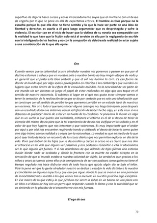 superfluo de dejarla hacer cursos y cosas interesadamente suyas que el mantiene con el deseo
de cogerla por lo que se pone en ella de expectativa erótica. El hombre es Dios porque no la
escucha porque lo que ella dice no tiene sentido y lo que la hace ser parte de una idea de
libertad y derechos es usarlo a él para luego argumentar que es desprotegida y sufre la
violencia. El escritor cae en el vicio de hacer que la víctima de su novela sea comparable con
la realidad lo que hace que la ficción solo está al servicio de ella por la negligencia de escribir
con la inteligencia de los hechos y no con la compasión de deletreada realidad de estar sujeto
a una consideración de lo que ella opine.
Oro
Cuando vemos que la calamidad ocurre alrededor nuestro nos ponemos a pensar en que por el
destino estamos a salvo y que en nuestro país o nuestro barrio no hay ningún ataque de nada y
en general que el pasto esta bien cortado y que el sol nos ilumina la cara. Es esa forma de
decirle al mundo que por algo somos privilegiados en relación a las catástrofes que suceden en
lugares que están dentro de la esfera de la convulsión mundial. En la necesidad de ser parte de
ese mundo sin ser víctimas se juega el papel de estar realizados en algo que nos toque en el
sentido de nuestra existencia. Si subimos al lugar en el que nos gusta estar siempre vamos a
tener la sensación de la realización de la que se da por sentado que es solo una idealización que
se construye con al sentido de percibir lo que queremos percibir en un estado ideal de nuestras
sensaciones. Por otro lado si queremos hacer alguna cosa que nos haga transpirar para después
con un resultado dado nos sintamos con la satisfacción de haber hecho algo, en este caso sí nos
debemos al quehacer diario de estar en la huella de lo cotidiano. Si ponemos la ilusión en algo
que es un sueño o que quizás sea alcanzada, entonces el retorno es el de el deseo de tener la
vivencia del mismo deseo para que la tal experiencia de deseo nos vivifique en lo soñado y en el
valor de que hay lugares que nos interesan y que valoramos. Es muy importante que el andar
por aquí y por allá nos encuentre respirando hondo y sintiendo el deseo de hacerlo como quien
vive algo íntimo con la realidad y a veces con la naturaleza. La verdad es que en medio de lo que
pasó ayer trato de hacer un recuento de las cosas diarias que nos permiten explorar un día de la
vida. Para qué hablar de los hijos que se desarrollan y crecen si acaso no es cierto que nos dan
el retroceso en la vida que alguna vez pasamos y nos podemos remontar a ella al observarlos
ser lo que alguna vez fuimos. Y sí nos acordamos de que además de hijos fuimos una extensa
ilusión donde nada se acababa y donde la frontera con la muerte no existía excepto en la
sensación de que el mundo estaba a nuestra voluntad de vivirlo. La verdad es que gracias a los
niños a veces actuamos como ellos y la omnipotencia de ser tan audaces como quien no tiene el
tiempo regulado nos hace disfrutar más de todo hasta que quizás algún día se baje el telón.
Vale la pena ver que la gente alrededor nuestro se dedica a esculpir la vida distinta a la nuestra
y coincidente en algunos aspectos y que eso que sigue siendo lo que se avanza en una promesa
de inmortalidad más sencilla a las que vemos tan a menudo en nuestra posición algo escéptica.
En ese marco de lo que está y lo que perdura me siento a soñar en un banco de una plaza con
un libro o el diario de hoy con un perro que responde cuando lo llamo y con la suavidad que se
va sintiendo en la placidez de el encontrarme con mis fuerzas.
El ego de oro
79
 