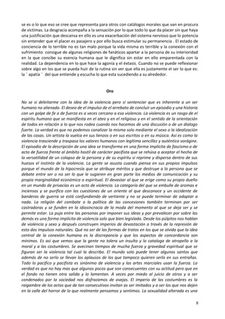 se es o lo que eso se cree que representa para otros con catálogos morales que van en procura
de víctimas. La desgracia acompaña a la sensación por lo que todo lo que da placer sin que haya
una justificación que descansa en ello es una exacerbación del sistema nervioso que lo potencia
sin entender que el placer es pasajero y por ello busca estimular su permanencia . El estado de
conciencia de lo terrible no es tan malo porque la vida misma es terrible y la conexión con el
sufrimiento consigue de algunas religiones de fanáticos apartar a la persona de su interioridad
en la que concibe su esencia humana que le dignifica sin estar en ello emparentada con la
realidad. La dependencia en lo que hace la agonía y el éxtasis. Cuando no se puede reflexionar
sobre algo en los que se pueda huir de la rutina sin ver que ella es justamente el ser lo que es:
la ¨ apatía ¨ del que entiende y escucha lo que esta sucediendo a su alrededor.
Oro
No se si deleitarme con la idea de la violencia pero sí sentenciar que es inherente a un ser
humano no alienado. El deseo de el impulso de el arrebato de concluir un episodio y una historia
con un golpe de fe o de fuerza es a veces cercano a esa violencia. La violencia es un rasgo de el
espíritu humano que se manifiesta en el ateo y en el religioso y en el sentido de la orientación
de todos en relación a lo que nos rodea cuando nos hacemos de una discusión o de un dialogo
fuerte. La verdad es que no podemos canalizar la misma solo mediante el sexo o la idealización
de las cosas. Un artista la vuelca en sus lienzos o en sus escritos o en su música. Así es como la
violencia trasciende y traspasa los valores humanos con legítima sencillez y auténtica vorágine.
El episodio de la descripción de una idea se transforma en una forma implícita de fascismo o de
acto de fuerza frente al ámbito hostil de carácter pacifista que se rehúsa a aceptar el hecho de
la versatilidad de un colapso de la persona y de su espíritu si reprime y dispersa dentro de sus
huesos el instinto de la violencia. La gente se asusta cuando piensa en sus propios impulsos
porque el mundo de la hipocresía que se atribuye méritos y que destruye a la persona que se
debate entre ser o no ser lo que le sugieren en gran parte los medios de comunicación y su
propia marginalidad económica o espiritual. El devastar al que se erige como su propio dueño
en un mundo de privacías es un acto de violencia. La categoría del que se embulle de aromas e
inciensos y se purifica con las cuestiones de un oriente al que desconoce y un occidente de
banderas de guerra se está confundiendo de vertiente y no se puede terminar de adaptar a
nada. La religión del combate o la política de las concesiones también terminan por ser
castradoras y se funden en la idiosincracia de la moda del momento al que se deja ser y se
permite estar. La puja entre las personas por imponer sus ideas y por prevalecer por sobre las
demás es una forma implícita de violencia solo que bien legislada. Desde los púlpitos nos hablan
de violencia y sexo y después construyen imperios de devastación a través de la represión de
esto dos impulsos naturales. Qué no ser de las formas de tratos en los que se olvida que la idea
central de la conexión humana es la discrepancia y que los aspectos de concordancia son
mínimos. Es así que vemos que la gente no tolera un insulto y lo cataloga de atropello a la
moral y a las costumbres. Se avecinan tiempos de mucha fuerza y gravedad espiritual que se
figuran ser la violencia tal cual la describo. El mundo solo puede tener algunos santos que
además de no serlo se llevan los aplausos de los que tampoco quieren serlo en sus entrañas.
Todo lo pacifico y pacifista es sinónimo de violencia y las artes marciales usan la fuerza. La
verdad es que no hay mas que algunos pocos que son consecuentes con su actitud pero que en
el fondo no tienen otra salida y lo lamentan. A veces por miedo al juicio de otros y a ser
condenados por la sociedad nos disfrazamos de ovejas. El imperio de las costumbres es la
raigambre de los actos que de tan consecutivos invitan as ser imitados y a ser los que nos dejen
en la calle del horror de lo que realmente pensamos y sentimos. La sexualidad alterada es una
8
 