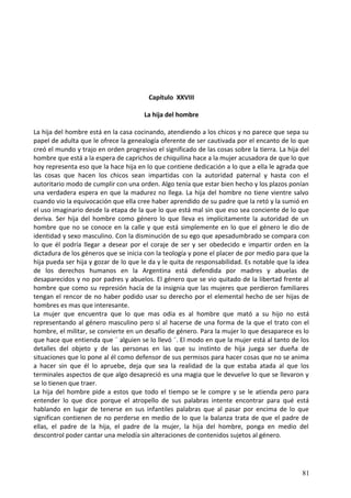 Capítulo XXVIII
La hija del hombre
La hija del hombre está en la casa cocinando, atendiendo a los chicos y no parece que sepa su
papel de adulta que le ofrece la genealogía oferente de ser cautivada por el encanto de lo que
creó el mundo y trajo en orden progresivo el significado de las cosas sobre la tierra. La hija del
hombre que está a la espera de caprichos de chiquilina hace a la mujer acusadora de que lo que
hoy representa eso que la hace hija en lo que contiene dedicación a lo que a ella le agrada que
las cosas que hacen los chicos sean impartidas con la autoridad paternal y hasta con el
autoritario modo de cumplir con una orden. Algo tenía que estar bien hecho y los plazos ponían
una verdadera espera en que la madurez no llega. La hija del hombre no tiene vientre salvo
cuando vio la equivocación que ella cree haber aprendido de su padre que la retó y la sumió en
el uso imaginario desde la etapa de la que lo que está mal sin que eso sea conciente de lo que
deriva. Ser hija del hombre como género lo que lleva es implícitamente la autoridad de un
hombre que no se conoce en la calle y que está simplemente en lo que el género le dio de
identidad y sexo masculino. Con la disminución de su ego que apesadumbrado se compara con
lo que él podría llegar a desear por el coraje de ser y ser obedecido e impartir orden en la
dictadura de los géneros que se inicia con la teología y pone el placer de por medio para que la
hija pueda ser hija y gozar de lo que le da y le quita de responsabilidad. Es notable que la idea
de los derechos humanos en la Argentina está defendida por madres y abuelas de
desaparecidos y no por padres y abuelos. El género que se vio quitado de la libertad frente al
hombre que como su represión hacía de la insignia que las mujeres que perdieron familiares
tengan el rencor de no haber podido usar su derecho por el elemental hecho de ser hijas de
hombres es mas que interesante.
La mujer que encuentra que lo que mas odia es al hombre que mató a su hijo no está
representando al género masculino pero sí al hacerse de una forma de la que el trato con el
hombre, el militar, se convierte en un desafío de género. Para la mujer lo que desaparece es lo
que hace que entienda que ¨ alguien se lo llevó ¨. El modo en que la mujer está al tanto de los
detalles del objeto y de las personas en las que su instinto de hija juega ser dueña de
situaciones que lo pone al él como defensor de sus permisos para hacer cosas que no se anima
a hacer sin que él lo apruebe, deja que sea la realidad de la que estaba atada al que los
terminales aspectos de que algo desapreció es una magia que le devuelve lo que se llevaron y
se lo tienen que traer.
La hija del hombre pide a estos que todo el tiempo se le compre y se le atienda pero para
entender lo que dice porque el atropello de sus palabras intente encontrar para qué está
hablando en lugar de tenerse en sus infantiles palabras que al pasar por encima de lo que
significan contienen de no perderse en medio de lo que la balanza trata de que el padre de
ellas, el padre de la hija, el padre de la mujer, la hija del hombre, ponga en medio del
descontrol poder cantar una melodía sin alteraciones de contenidos sujetos al género.
81
 