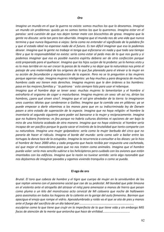 Oro
Imagina un mundo en el que la guerra no exista: somos muchos los que lo deseamos. Imagina
un mundo sin problemas: quizás ya no somos tantos los que lo queremos. Imagina estar en el
paraíso: será cuestión de que nos dejen tomar mate con biscochitos de grasa. Imagina que la
gente no discuta: sería tan pero tan aburrido. Imagina que el mundo nos de una vida que nunca
termina y que nunca lleguemos a viejos: Seria como no entender el significado de la palabra fin
y que el estado ideal no esperase nada de el futuro. Es tan difícil imaginar que eso lo podemos
desear. Imagina que la gente no trabaje ni tenga que esforzarse en nada y que todo sea tiempo
libre y que la responsabilidad no exista: sería como estar al pedo mas de lo que nos gusta y si
podemos imaginar que eso es posible nuestro espíritu debiera ser de otra confección porque
está preparado para el quehacer. Imagina que los hijos surjan de la probeta: ya lo hemos visto y
es lo mas terrible en no ver crecer la panza de la madre y no dejar que la naturaleza nos pinte el
paisaje de una maternidad de los orígenes de lo que fue planeado para el elevar a la mujer en
su acción de fecundación y reproducción de la especie. Pero no se lo pregunten a las mujeres
porque agarran viaje. Imagina mujeres inteligentes: ya hay muchas y para desgracia de muchos
hombres cada vez tienen más derechos. Imagina mujeres que le den órdenes a los hombres:
pasa en las mejores familias y ¨ la patrona ¨ esta siempre lista para usar el rebenque.
Imagina que el hombre deje se tener sexo: muchas mujeres lo lamentarían y el hombre sí
extrañaría el orgasmo de coger o masturbarse. Imagina mujeres sin sexo: ah así no, dirían los
hombres, ¿para qué sirven sino?. Imagina que el sol gire alrededor de la tierra: lo imaginaron
unos cuantos idiotas que condenaron a Galileo. Imagina que la comida sea en píldoras: ya se
puede empezar a darle vitaminas a los monos para que en su indiscriminada ley de Darwin
pasen a otro estado de superación de la especie. Imagina que no haya religión: el hombre la
inventaría al segundo siguiente para poder así bancarse a la mujer y recíprocamente. Imagina
que no hubiera fronteras: es feo porque no habría culturas distintas ni opciones de ver bajo la
mira de una historia acabada de otra manera. Imagina que no haya violencia: el hombre seria
incapaz de ser pacifico porque le gusta sacar el instinto de la brutalidad que tanto comparte con
su naturaleza. Imagina una mujer golpeadora: sería como la mujer barbuda del circo que no
pararía de hacer el ridículo. Imagina el borde del mundo: sería como salir a bailar entre las
tortugas la danza loca de la estupidez. Imagina la recurrencia a consultar a los dioses: ya lo hizo
el hombre de hace 2000 años y cada pregunta que hacía recibía por respuesta una cachetada,
así que mejor el monoteísmo para que no nos traten como animales. Imagina que el hombre
pueda volar: sería mas sencillo subirse a los helicópteros pero cuidado con los aviones que están
imantados con los edificios. Imagina que la razón no tuviese sentido: sería algo razonable que
nos dejásemos de imaginar pavadas y sigamos viviendo tranquilos o como se pueda.
El ego de oro
Brutal. El toro que cabeza de hombre y el tigre que cuerpo de mujer en la servidumbre de los
que reptan veneno con el panorama social que cae de su pedestal. MI bondad que pide limosna
en el violento ante el atropello del atrasar el reloj para amenazar a manos de hierro que pesan
como pluma o un kilo del monstruoso acto cervical de MI calavera que noche de halloween
para asesinatos en todos los hogares de lo caliente en la garaje del auto femenino. Barman que
apacigua el enojo que rompe el vidrio. Apesadumbrado y roído va el que se ata de pies y manos
ante el fuego del sacrificio de un día laboral por………………………………………………………………
esculpirse como lo que tiene que crujir en lo imperfecto de lo que tiene vida y sin embargo MIS
focos de atención de la mente que antorcha que hace de virilidad………………………………
82
 