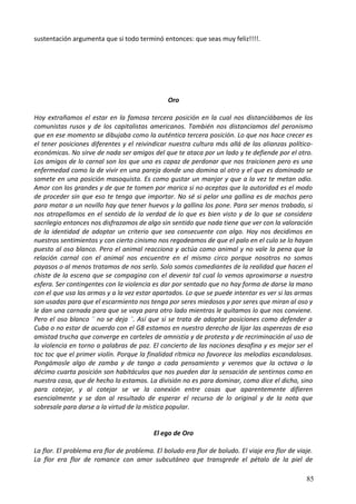 sustentación argumenta que si todo terminó entonces: que seas muy feliz!!!!.
Oro
Hoy extrañamos el estar en la famosa tercera posición en la cual nos distanciábamos de los
comunistas rusos y de los capitalistas americanos. También nos distanciamos del peronismo
que en ese momento se dibujaba como la auténtica tercera posición. Lo que nos hace crecer es
el tener posiciones diferentes y el reivindicar nuestra cultura más allá de las alianzas político-
económicas. No sirve de nada ser amigos del que te ataca por un lado y te defiende por el otro.
Los amigos de lo carnal son los que uno es capaz de perdonar que nos traicionen pero es una
enfermedad como la de vivir en una pareja donde uno domina al otro y el que es dominado se
somete en una posición masoquista. Es como gustar un manjar y que a la vez te metan odio.
Amor con los grandes y de que te tomen por marica si no aceptas que la autoridad es el modo
de proceder sin que eso te tenga que importar. No sé si pelar una gallina es de machos pero
para matar a un novillo hay que tener huevos y la gallina los pone. Para ser menos trabado, si
nos atropellamos en el sentido de la verdad de lo que es bien visto y de lo que se considera
sacrilegio entonces nos disfrazamos de algo sin sentido que nada tiene que ver con la valoración
de la identidad de adoptar un criterio que sea consecuente con algo. Hoy nos decidimos en
nuestros sentimientos y con cierto cinismo nos regodeamos de que el palo en el culo se lo hayan
puesto al oso blanco. Pero el animal reacciona y actúa como animal y no vale la pena que la
relación carnal con el animal nos encuentre en el mismo circo porque nosotros no somos
payasos o al menos tratamos de nos serlo. Solo somos comediantes de la realidad que hacen el
chiste de la escena que se compagina con el devenir tal cual lo vemos aproximarse a nuestra
esfera. Ser contingentes con la violencia es dar por sentado que no hay forma de darse la mano
con el que usa las armas y a la vez estar apartados. Lo que se puede intentar es ver si las armas
son usadas para que el escarmiento nos tenga por seres miedosos y por seres que miran al oso y
le dan una carnada para que se vaya para otro lado mientras le quitamos lo que nos conviene.
Pero el oso blanco ¨ no se deja ¨. Así que si se trata de adoptar posiciones como defender a
Cuba o no estar de acuerdo con el G8 estamos en nuestro derecho de lijar las asperezas de esa
amistad trucha que converge en carteles de amnistía y de protesta y de recriminación al uso de
la violencia en torno a palabras de paz. El concierto de las naciones desafina y es mejor ser el
toc toc que el primer violín. Porque la finalidad rítmica no favorece las melodías escandalosas.
Pongámosle algo de zamba y de tango a cada pensamiento y veremos que la octava o la
décimo cuarta posición son habitáculos que nos pueden dar la sensación de sentirnos como en
nuestra casa, que de hecho lo estamos. La división no es para dominar, como dice el dicho, sino
para cotejar, y al cotejar se ve la conexión entre cosas que aparentemente difieren
esencialmente y se dan al resultado de esperar el recurso de lo original y de la nota que
sobresale para darse a la virtud de la mística popular.
El ego de Oro
La flor. El problema era flor de problema. El boludo era flor de boludo. El viaje era flor de viaje.
La flor era flor de romance con amor subcutáneo que transgrede el pétalo de la piel de
85
 