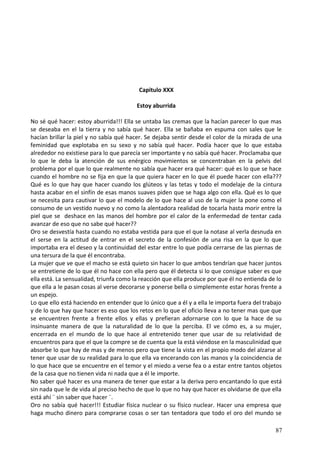 Capitulo XXX
Estoy aburrida
No sé qué hacer: estoy aburrida!!! Ella se untaba las cremas que la hacían parecer lo que mas
se deseaba en el la tierra y no sabía qué hacer. Ella se bañaba en espuma con sales que le
hacían brillar la piel y no sabía qué hacer. Se dejaba sentir desde el color de la mirada de una
feminidad que explotaba en su sexo y no sabía qué hacer. Podía hacer que lo que estaba
alrededor no existiese para lo que parecía ser importante y no sabía qué hacer. Proclamaba que
lo que le deba la atención de sus enérgico movimientos se concentraban en la pelvis del
problema por el que lo que realmente no sabía que hacer era qué hacer: qué es lo que se hace
cuando el hombre no se fija en que la que quiera hacer en lo que él puede hacer con ella???
Qué es lo que hay que hacer cuando los glúteos y las tetas y todo el modelaje de la cintura
hasta acabar en el sinfín de esas manos suaves piden que se haga algo con ella. Qué es lo que
se necesita para cautivar lo que el modelo de lo que hace al uso de la mujer la pone como el
consumo de un vestido nuevo y no como la alentadora realidad de tocarla hasta morir entre la
piel que se deshace en las manos del hombre por el calor de la enfermedad de tentar cada
avanzar de eso que no sabe qué hacer??
Oro se desvestía hasta cuando no estaba vestida para que el que la notase al verla desnuda en
el serse en la actitud de entrar en el secreto de la confesión de una risa en la que lo que
importaba era el deseo y la continuidad del estar entre lo que podía cerrarse de las piernas de
una tersura de la que él encontraba.
La mujer que ve que el macho se está quieto sin hacer lo que ambos tendrían que hacer juntos
se entretiene de lo que él no hace con ella pero que él detecta si lo que consigue saber es que
ella está. La sensualidad, triunfa como la reacción que ella produce por que él no entienda de lo
que ella a le pasan cosas al verse decorarse y ponerse bella o simplemente estar horas frente a
un espejo.
Lo que ello está haciendo en entender que lo único que a él y a ella le importa fuera del trabajo
y de lo que hay que hacer es eso que los retos en lo que el oficio lleva a no tener mas que que
se encuentren frente a frente ellos y ellas y prefieran adornarse con lo que la hace de su
insinuante manera de que la naturalidad de lo que la perciba. El ve cómo es, a su mujer,
encerrada en el mundo de lo que hace al entretenido tener que usar de su relatividad de
encuentros para que el que la compre se de cuenta que la está viéndose en la masculinidad que
absorbe lo que hay de mas y de menos pero que tiene la vista en el propio modo del alzarse al
tener que usar de su realidad para lo que ella va encerando con las manos y la coincidencia de
lo que hace que se encuentre en el temor y el miedo a verse fea o a estar entre tantos objetos
de la casa que no tienen vida ni nada que a él le importe.
No saber qué hacer es una manera de tener que estar a la deriva pero encantando lo que está
sin nada que le de vida al preciso hecho de que lo que no hay que hacer es olvidarse de que ella
está ahí ¨ sin saber que hacer ¨.
Oro no sabía qué hacer!!! Estudiar física nuclear o su físico nuclear. Hacer una empresa que
haga mucho dinero para comprarse cosas o ser tan tentadora que todo el oro del mundo se
87
 