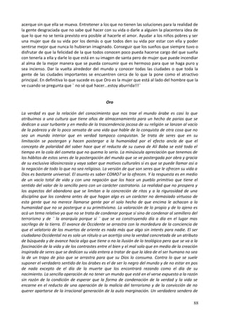 acerque sin que ella se mueva. Entretener a los que no tienen las soluciones para la realidad de
la gente desgraciada que no sabe qué hacer con su vida o darle a alguien la placentera idea de
que lo que no se tenía previsto era posible al hacerle el amor. Ayudar a los niños pobres y ser
una mujer que da su vida por los demás o que todos den su vida por estar con ella y poder
sentirse mejor que nunca lo hubieran imaginado. Conseguir que los sueños que siempre tuvo o
disfrutar de que la felicidad de la que todos conocen poco pueda hacerse cargo del que sueña
con tenerla a ella y darle lo que está en su imagen de santa pero de mujer que puede incendiar
al alma de la mejor manera que se pueda consumir que es hermoso para que se haga puro y
sea incienso. Dar la vuelta alrededor del mundo y conocer todas las ciudades o que toda la
gente de las ciudades importantes se encuentren cerca de lo que la pone como el atractivo
principal. En definitiva lo que sucede es que Oro es la mujer que está al lado del hombre que la
ve cuando se pregunta que ¨ no sé qué hacer...estoy aburrida!!!¨
Oro
La verdad es que la relación del conocimiento que nos trae el mundo árabe es casi lo que
atribuimos a una cultura que tiene años de almacenamiento para un hecho de parias que se
dedican a usar turbante y en medio de la trascendencia jocosa de su religión se lanzan al vacío
de la pobreza y de lo poco sensata de una vida que hable de la conquista de otra cosa que no
sea un mundo interior que en verdad tampoco conquistan. Se trata de seres que en su
limitación se postergan y hacen postergar a la humanidad por el efecto ancla de que el
concepto de polaridad del saber hace que el reducto de su cueva de Alí Baba se esté todo el
tiempo en la cola del cometa que no quema lo serio. La minúscula apreciación que tenemos de
los hábitos de estos seres de la postergación del mundo que se ve postergada por obra y gracia
de su exclusiva idiosincrasia y vaya saber que motivos culturales si es que se puede llamar así a
la negación de todo lo que no sea religioso. La versión de que son seres que le ofrecen su vida a
Dios es bastante universal. El asunto es saber COMO? se la ofrecen. Y la respuesta es en medio
de un vacío total de vida y con una negación que los hace un pueblo primitivo que tiene el
sentido del valor de lo sencillo pero con un carácter castratorio. La realidad que no prospera y
los aspectos del abandono que se limitan a la concreción de ritos y a la rigurosidad de una
disciplina que los condena antes de que hagan algo es un carácter no demasiado virtuoso de
esta gente que no merece llamarse gente por el solo hecho de que encima le achacan a la
humanidad que no se postergue a su primitivismo. La valoración de lo propio y de lo ajeno es
acá un tema relativo ya que no se trata de condenar porque sí sino de condenar al semillero del
terrorismo y de ¨ la anarquía porque sí ¨ que se va construyendo día a día en el lugar mas
sacrílego de la tierra. El avance de Occidente se arrastra con la mordedura de la conciencia de
que el velatorio de los muertos de oriente es nada más que algo sin interés para nadie. El ser
ciudadano Occidental no es solo un rótulo o un acertijo sino la verdad concretada de un atributo
de búsqueda y de avance hacia algo que tiene o no la ilusión de lo teológico pero que se va a la
fascinación de la vida y de los contrastes entre el bien y el mal solo que en medio de la creación
inspirada de seres que se dedican su vida entera a tratar de que la idea de el ser humano no sea
la de un trapo de piso que se arrastra para que su Dios lo consuma. Contra lo que se suele
suponer el verdadero sentido de los árabes es el de ser lo negro del mundo y de no estar en pos
de nada excepto de el día de la muerte que los encontrará rezando como el día de su
nacimiento. La sencilla operación de no tener un mundo que esté en el verse expuesto a la razón
sin razón de la condición de esperar que la forma de condenación de la verdad y la vida se
encarne en el reducto de una operación de la malicia del terrorismo y de la convicción de no
querer apartarse de la irracional generación de la auto marginación. Un verdadero sendero de
88
 